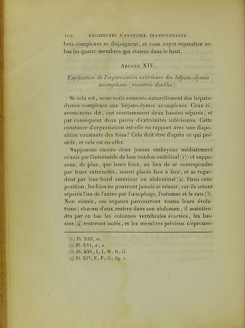 •bres complexes se disjoignent, et vous voyez reparaitre en has les quatre membres qui etaient dans le haut. Article XIV.. Explication de Vorganisation exterieure des hepato-dymes acomplexes {^monstres douhles). Si cela, est, nous voila ramene's naturellement des hepato- dymes complexes aux hepato-dymes acomplexes. Ceux-ci, avons-nous dit, ont constamment deux bassins separes, et par conse'quent deux paires d'extremites inferieures. Celte Constance d'organisation est-elle en rapport avec une dispo- sition constante des foies.^ Cela doit etre d'apres ce qui pre- cede, et cela est en-effet. Supposons encore deux jeunes embryons me'diatement re'unis par I'interraede de leur cordon ombilical (i): et suppo- sons , de plus, que leurs foies, au lieu de se correspondre par leurs extremites, soient places face a face, et se regar- dent par leur bord anterieur ou abdominal (2). Dans cette position, les foies ne pourront jamais se reunir; car ils seront separe's I'un de I'autre par I'oesophage, I'estomac et la rate (3). Non reunis, ces organes parcourront toutes leurs evolu- tions ; chacuTi d'eux restera dans son abdomen ; il maintien- dra par en bas les colonnes vertebrales ecarte'es, les bas- sins (4) resteront isoles, et les membres pelviens n'eprouve- (ij PI. xm, m. (2) PI. XVI, X, X. (3) PI. XVI, I, I, H, H, G.