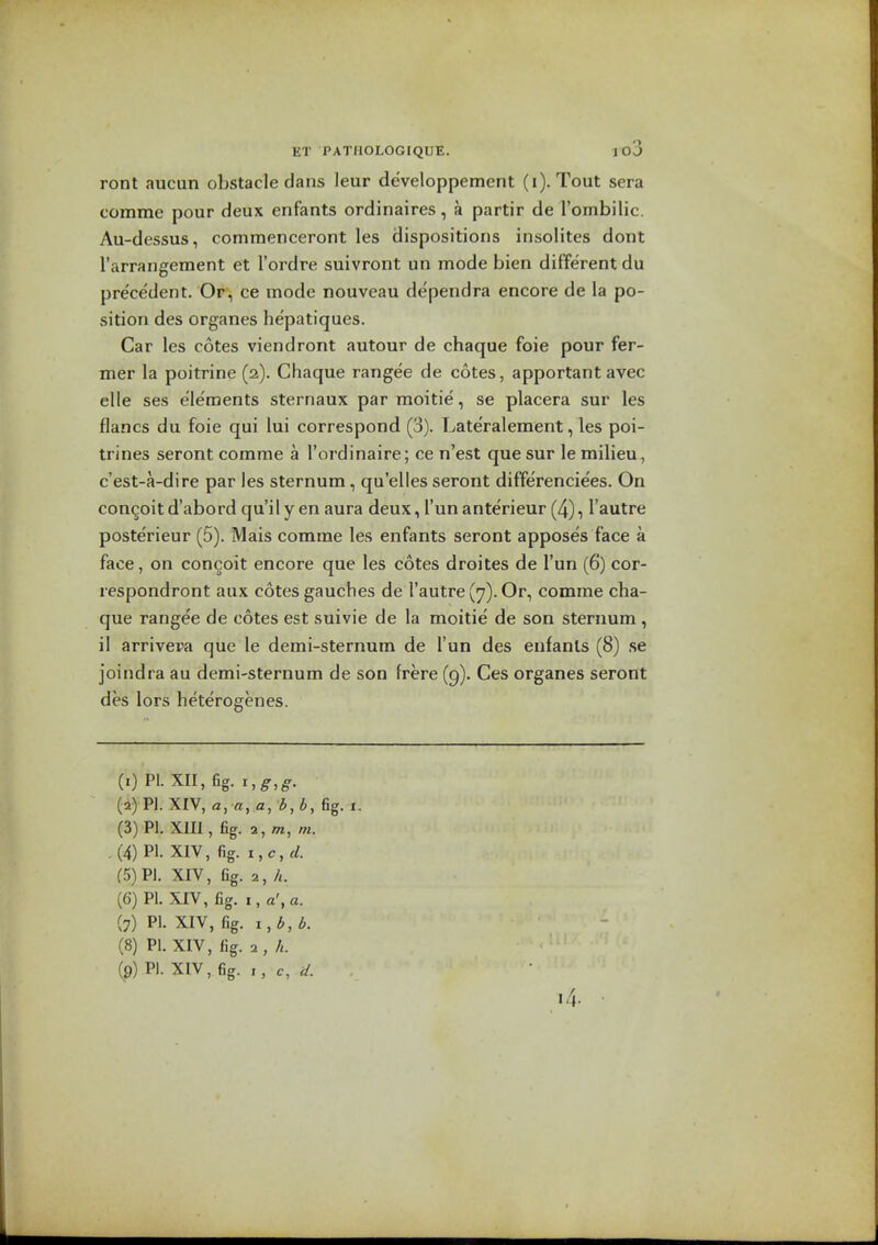 ront aucun obstacle dans leur developpement (i). Tout sera comme pour deux enfants ordinaires, a partir de rombilic. Au-dessus, commenceront les dispositions insolites dont I'arrangement et I'ordre suivront un mode bien different du pre'ce'dent. Or, ce mode nouveau dependra encore de la po- sition des organes hepatiques. Car les cotes viendront autour de chaque foie pour fer- mer la poitrine (2). Chaque rangee de cotes, apportant avec elle ses elements sternaux par raoitie, se placera sur les flancs du foie qui lui correspond (3). Late'ralement, les poi- trines seront comme a I'ordinaire; ce n'est que sur le milieu, c'est-a-dire par les sternum, qu'elles seront differenciees. On concoit d'abord qu'il y en aura deux, I'un anterieur (4), I'autre posterieur (5). Mais comme les enfants seront apposes face a face, on concoit encore que les cotes droites de I'un (6) cor- respondront aux cotes gauches de I'autre (7). Or, comme cha- que rangee de cotes est suivie de la moitie de son sternum , il arrivepa que le demi-sternum de I'un des enfants (8) se joindra au demi-sternum de son frere (g). Ces organes seront des lors heterogenes. (.) PI.XII,fig. 1,5-,^^. (2) PI. XIV, a, «, a, 3, i, fig. I. (3) PI. XIII, fig. 2, m, m. ,(4) PI. XIV, fig. i,c,^. (5) PI. XIV, fig. 2, h. (6) PI. XIV, fig. I, a', a. (7) PI. XIV, fig. (8) PI. XIV, fig. 2, h. (9) PI. XIV, fig. c,