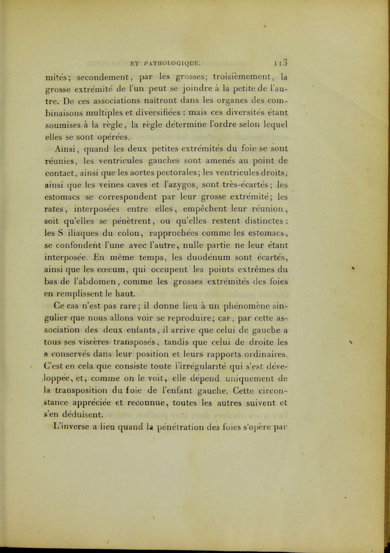 mites; secondement, par les grosses; troisiemement, la grosse extremite de I'un peut se joindre a la petite de I'au- tre. De ces associations naitront dans les organes des com- binaisons multiples et diversifiees : mais ces diversites etant soumises a la i^egle, la regie determine lordre selon lequel alias se sont operees. Ainsi, quand les deux petites extre'mites du foie se sont reunies, les ventricules gauches sont amenes au point de contact, ainsi que les aortes pectorales; las ventricules droits, ainsi que les veines caves et I'azygos, sont tres-ecartes; les estomacs se correspondent par leur grosse extremite; les rates, interposees entre elles, empechent leur reunion, soit qu'elles se penetrant, ou qu'elles restant distinctes : les S iliaques du colon, rapprochees comme les estomacs, se confoiident I'une avec I'autre, nulla partie na leur etant interpose'a. En meme temps, les duodenum sont ecartes, ainsi que les coecum, qui occupent les points extremes du bas de I'abdomen, comme les grosses extremites des foies an remplissent le haut. Ca cas n'est pas rare; il donna lieu a un phenomena sin- gulier que nous allons voir sa reproduire; car, par cette as- sociation des deux enfants, il arrive qua calui de gauche a tous sas visceres transposes, tandis que ceiui de droite les a conserves dans laur position at leurs rapports ordinairas. Cast en cela que consi«te touta Tirregularite qui s'est deve- loppee, et, comme on le voit, ella depend uniquement de la transposition du foie de I'enfant gauche. Cette circon- stance appreciee et raconnue, toutes les autres suivent et sen deduisent. L'inverse a liau quand la penetration das foies s'opere par