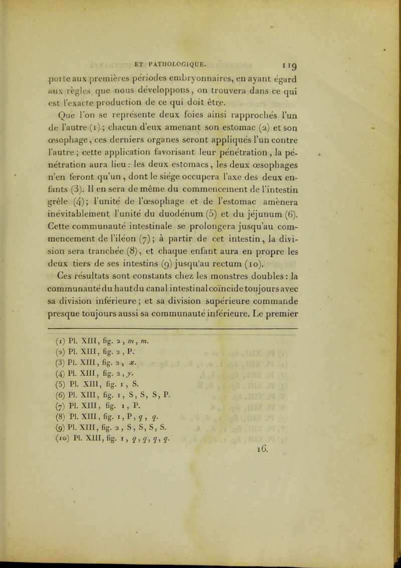 |)oi teaux premieres periocles embryonnaires, enayaiit egard jiux regies que -nous developpons, on trouvera dans ce qui est I'exacre production de ce qui doit etr.e. Que Ton se represente deux foies ainsi rapproches I'ua de I'autre (i); cliacun d'eux amenant son estomac (2) et son opsophage, ces derniers organes seront appliques I'uncontre I'autre ; cette application fiivorisant leur penetration , la pe- netration aura lieu: les deux estomacs, les deux cesophages n'en Feront qu'un , dont le siege occupera I'axe des deux en- t'ants (3). II en sera dememe du commencement de I'intestin grele (4); I'unite de I'cEsophage et de I'estomac amenera inevitablement I'unite du duodenum (5) et du jejunum (6). Cette communaute intestinale se prolongera jusqu'au com- mencement de I'ile'on (7); a partir de cet inlestin, la divi- sion sera tranchee (8), et chaque enfant aura en propre les deux tiers de ses intestins (9) jusqu'au rectum (10). Ces resultats sont constants chez les monstres doubles: la communautedu hautdu canal intestinalco'incidetoujoursavec sa division inferieure; et sa division superieure commande presque toujours aussi sa communaute inferieure. Le premier (1) PI. XIII, fig. 2 , w, w. (2) PI. XIII, fig. 2, P. (3) PI. XIII, fig. 2 , X. (4) PI. XIII, fig. 2,jr. (5) PI. XIII, fig. I , S. (6) PI. XIII, fig. I, S, S, S, P. (7) PI. XIII, fig. I, P. (8) PI. XIII, fig. I,P,7, q. (9) Pl.XIII,fig. 2,S,S,S,S. (jo) pi. XIII, fig. l,q,q,q,q. 16.