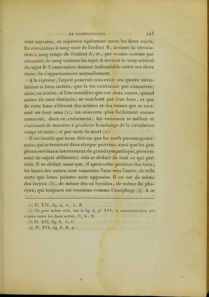 vent sepaiees, et reparties egalement entre les deux sujets. La circulation a sang noir de I'enfanl B, devient la circula- tion a sang rouge de ['enfant A; et, par contre comme par necessite', le sang veineux du sujet A devient le sang arteriel du sujet B. L'association devient. indissoluble entre ces deux etres; ils s'appartiennent mutuelleinent. A la rigueur, I'esprit pourrait concevoir ces quatre circu- lations si bien isole'es, que la vie exterieure put s'ensuivre; mais, en realite, si Ton considere que ces deux coeurs, quaiid meme ils sont distincls, se touchent par leur base, et que de cette base s'elevent des arteres et des veines qui se croi- sent en tout sens (i), on concevra plus facilement encore comment, dans ce croisement, les vaisseaux se melent et s'unissent de maniere a produire le melange de la circulation rouge et noire, et par suite la mort (2). II est inutile que nous disions que les nerfs pneumogastri- ques, qui se trouvent dans chaque poitrine, ainsi que les gan- glions cervicaux intercostauxdu grand sympathique,proyien- nent de sujets differents; cela se deduit de tout ce qui pre- cede. II se deduit aussi que, d'apres cctte position des foies, les bases des coeurs sont ramenees I'une vers I'autre, de telle sorte que leurs pointes sont oppose'es. II en est de memc des larynx (3), de meme des os hyo'ides, de meme du pha- rynx, qui toujours est commun comme I'oesophage (4). A ce (1) PI. XVI, fig. 4, a:, (2) On peat meme voir, sur la fig. 4, pi. XVI, \.\ communication qui s'opere entre les deux aortes, C, G, B. (3) PI. XVI, fig. 8, C, C. (4) PI. XVI, fig. 8, n, g.