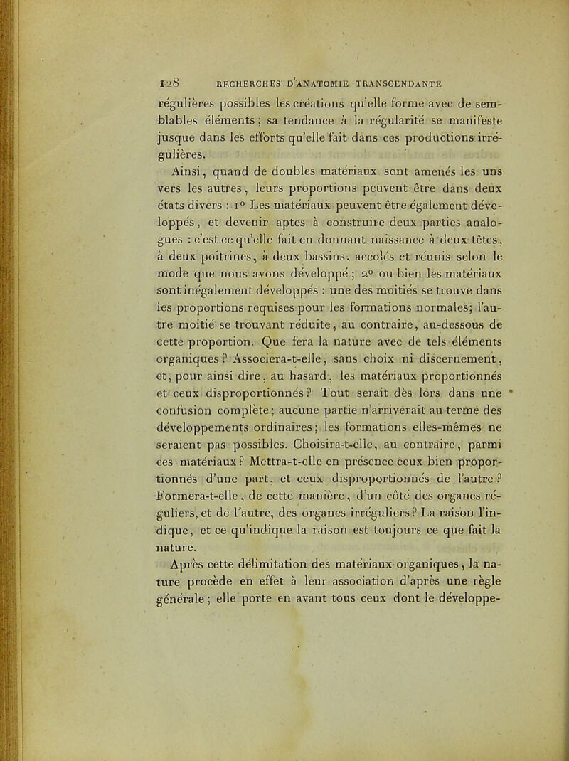 regulieres possibles lescreations quelle forme avec de sem- blables elements; sa tendance a la regularite se manifeste jusque dans les efforts qu'elle fait dans ces productions irre- gulieres. Ainsi, quand de doubles materiaux sent ameues les uns vers les autres, leurs proportions peuvent etre dans deux etats divers i i^ Les materiaux peuvent etre egalement deve- loppes, et' devenir aptes a construire deux parties analo- gues : c'est ce qu'elle fait en donnant naissance a deuxtetes, a deux poitrines, a deux bassins, accoles et reunis selon le mode que nous avons developpe ; 2° ou bien les materiaux sontinegalement developpes : une des moities se trouve dans les proportions requises pour les formations normales; I'au- tre moitie se trouvant reduite, au contraire, au-dessous de cette proportion. Que fera la nature avec de tels elements crganiques ? Associera-t-elle, sans choix ni discernement, et, pour ainsi dire, au hasard, les mate'riaux proportionnes et ceux disproportionnes ? Tout serait deS'lors dans-une * confusion complete; aucune partie n'arriverail; au tertne des developpements ordinaires; les formations elles-memes ne seraient pas possibles. Choisira-t-elle, au contraire, parmi ces mate'riaux ? Mettra-t-elle en presence ceux bien propor- tionnes d'une part, et ceux disproportionne's de I'autre ? Formera-t-elle, de cette maniere, d'un cote des organes re- guliers, et de I'autre, des organes irreguliers .i^ La raison I'in- dique, et ce qu'indique la raison est toujours ce que fait la nature. Apres cette delimitation des materiaux organiques, la na- ture precede en effet a leur association d'apres une regie generate; elle porte en avant tous ceux dont le developpe-