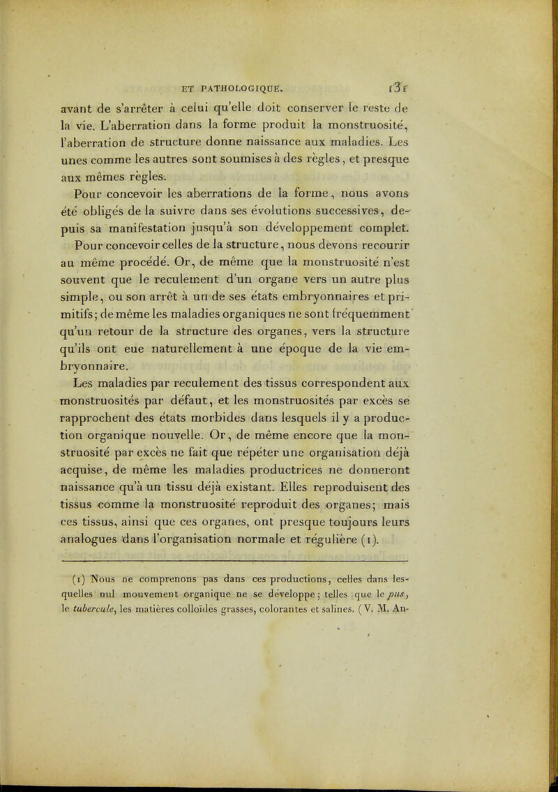avant de s'arreter a celui quelle doit conserver le reste de la vie. L'aberration dans la forme [jroduit la monstruosile, I'aberration de structure donne naissance aux maladies. Les unes comme les autres sont soumises a des regies, et presque aux memes regies. Pour concevoir les aberrations de la forme, nous avons ete obliges de la suivre dans ses evolutions successives, de- puis sa manifestation jusqu'a son developpement complet. Pour concevoircelles de la structure, nous devons recourir au meme procede. Or, de meme que la monstruosite n'est souvent que le reculement d'un organe vers un autre plus simple, ou son arret a un de ses etats embryonnaires etpri- mitifs; dememe les maladies organiques ne sont frequemment qu'uii retour de la structure des organes, vers la structure qu'ils ont cue naturellement a une epoque de la vie em- bryonnaire. Les maladies par reculement des tissus correspondent aux monstruosites par defaut, et les monstruosites par exces se rapprochent des etats morbides dans lesquels il y a produc- tion organique nouvelle. Or, de meme encore que la mon- struosite' par exces ne fait que re'peter une organisation deja acquise, de meme les maladies productrices ne donneront naissance qua un tissu deja existant. Elles reproduisent des tissus comme la monstruosite reproduit des organes; mais ces tissus, ainsi que ces organes, ont presque toujours leurs analogues dans I'organisation normale et reguliere (i). (i) Nous ne comprenons pas dans ces productions, celles dans les- quelles nul inouvement organique ne se developpe; telles que \epiis, le tubercule, les matieres coUoides grasses, colorantes et salines. (V. M. An-