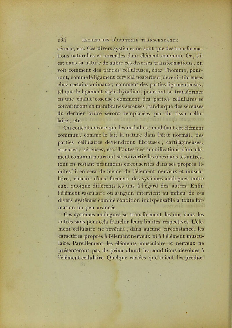 sereux, etc'. Ces divers Systemes ne sont que des transforma- tioBS naturelles et normales d'un e'lement corcmun. Or, s'il est dans sa nature de subir ces diverses transformations, on voit comment des parties celluleuses, chez Thomme, pour- ront, comme le ligament cervical pbsterieur, devenir iibreuses chez certains animaux; comment des parties ligamenteuses, tel que le ligaiment stylo-hyoidien, pourront se transformer en utie ehaine'osseuse ; comment des parties cellulaires se convertirbnt en membranes sereuses, tandis que des sereuses du dernier ordre seront remplacees par du tissu cellu- laire, etc. On concoit encore que les maladies, modifiant cet element commun, comme le fait la nature dans I'etat normal, des parties cellulaires deviendront fibreuses , cartilagineuses, osseuses'j' sereuses^ etcJ'Tdutes ces-'inodific d'un ele- mentcommun pourroiit se cbnvertrr lesiinesdans les autres, tout en restant neanmoins circonscrites dans ses propres li- mitesfilen sera de meme de I'element nerveux et muscu- laire, chacun d'eus formera des systemes analogues entre eux, quoique differents les tins a I'egard des autres. Enfin I'element vasculaire ou sanguin intervient au icnilieu de ces divers- systemes comme condition indispensable a toute for- mation un peu avancee. Ces systemes analogues se transforment les uns dans les autres sans pourcela franchir leurs limites respectives. L'ele- ment cellulaire lie revetira , dans aucune circonstance, les caracteres propres a Telement nerveux ni a I'element muscu- laive. Pareillement les elements musculaire et netveux ne presenteront pas de prime abord les conditions devolues a I'element cellulaire. Quelque varices-que soient les produc-