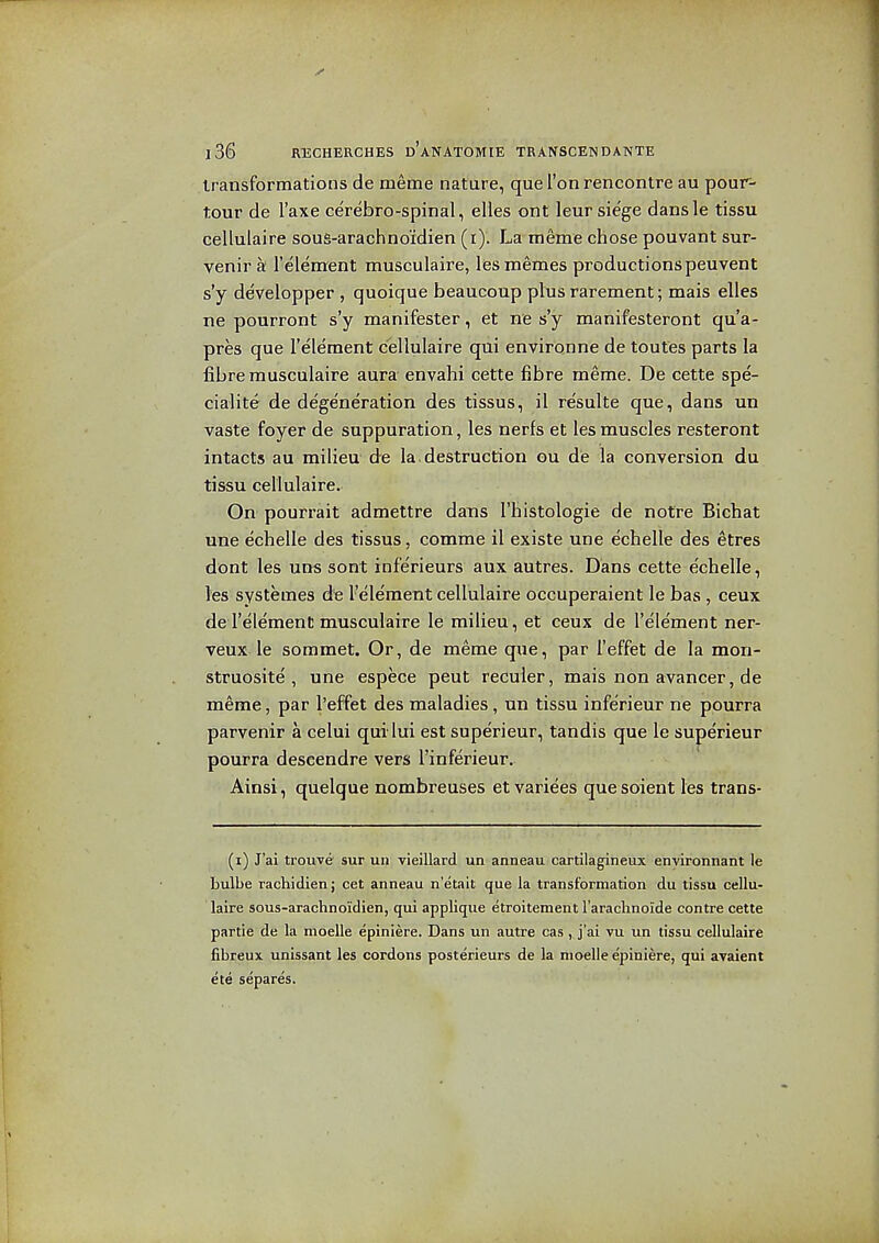 transformations de meme nature, que Ton rencontre au pour- tour de I'axe cerebro-spinal, elles ont leur siege dansle tissu cellulaire sous-arachnoidien (r)'. La meme chose pouvant sur- venir a I'element musculaire, lesmemes productions peuvent s'y developper , quoique beaucoup plus rarement; mais elles ne pourront s'y manifester, et ne s'y manifesteront qu'a- pres que I'element cellulaire qui environne de toutes parts la fibre musculaire aura envahi cette fibre meme. De cette spe- cialite de degeneration des tissus, il resulte que, dans un vaste foyer de suppuration, les nerfs et les muscles resteront intacts au milieu de la.destruction gu de la conversion du tissu cellulaire. On pourrait admettre dans I'histologie de notre Bichat une echelle des tissus, comme il existe une echelle des etres dont les uns sont infe'rieurs aux autres. Dans cette echelle, les systemes de I'element cellulaire occuperaient le bas , ceux de I'element musculaire le milieu, et ceux de I'element ner- veux le sommet. Or, de meme que, par I'effet de la mon- struosite , une espece pent reculer, mais non avancer, de meme, par I'effet des maladies, un tissu inferieur ne pourra parvenir a celui qui lux est superieur, tandis que le superieur pourra descendre vers I'inferieur. Ainsi, quelque nombreuses et variees que soient les trans- (i) J'ai trouve sur un vieillard un anneau cartilagineux enyironnant le bulbe rachidien; cet anneau n'etait que la transformation du tissu cellu- laire sous-arachnoidien, qui applique etroitement I'arachnoide contre cette partie de la moelle epiniere. Dans un autre cas, j'ai vu un tissu cellulaire fibreux unissant les cordons posterieurs de la moelle epiniere, qui avaient ete separes.