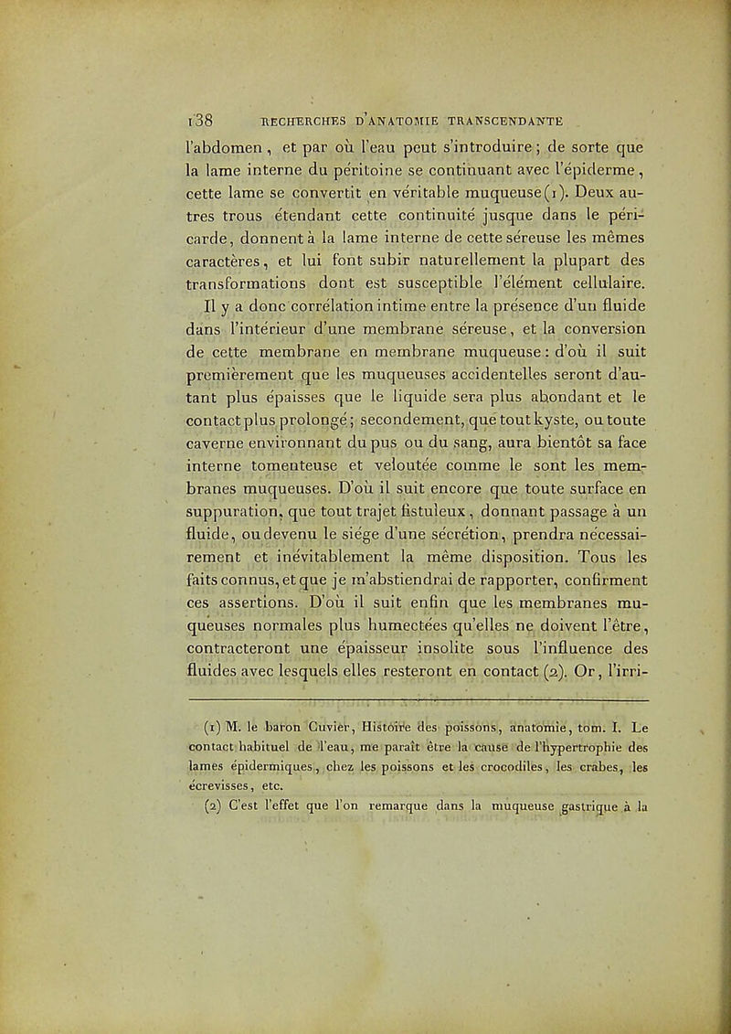 I'abdomen, et par ou Teau peut s'lntroduir©; de sorte que la lame interne du pe'ritoine se continuant avec I'epiderme, cette lame se convertit en veritable muqueuse(i). Deux au- tres trous e'tendant cette continuite jusque dans le peri- carde, donnenta la larae interne de cette se'reuse les memes caracteres, et lui font subir naturellement la plupart des transformations dont est susceptible I'ele'ment cellulaire. II y a done correlation intime entre la presence d'uu fluide dans I'inte'rieur d'une membrane sereuse, et la conversion de cette membrane en membrane muqueuse: d'ou il suit premierement que les muqueuses accidentelles seront d'au- tant plus epaisses que le liquide sera plus abondant et le contact plus prolonge ; secondement, que tout kyste, outoute caverne environnant dupus ou du sang, aura bientot sa face interne tomenteuse et veloutee comme .le sont les mem- branes muqueuses. D'oii il suit encore que toute surface en suppuration, que tout trajet listuleux, donnant passage a un fluide, oudevenu le siege d'une secretion, prendra ne'cessai- rement et inevitablement la meme disposition. Tons les faitsconnus,etque je ra'abstiendrai de rapporter, con6rment ces assertions. D'ou il suit enfin que les membranes mu- queuses normales plus humectees qu'elles ne doivent I'etre, contracteront une ejpaisseur insolite sous I'influence des fluides avec lesquels elles restero.nt^en contact (2). Or, I'irri- (1) M. le baron Cuvier, Hist6'We Hes poissons, anatomic, torn. I. Le contact habituel de 4'eau, me parait etre la cause de I'liypertrophie des lames epidermiques, chez les poissons et les crocodiles, les crabes, les ecrevisses, etc. (2) C'est I'effet que Ton remarque dans la muqueuse gastriqiie .a ,1a