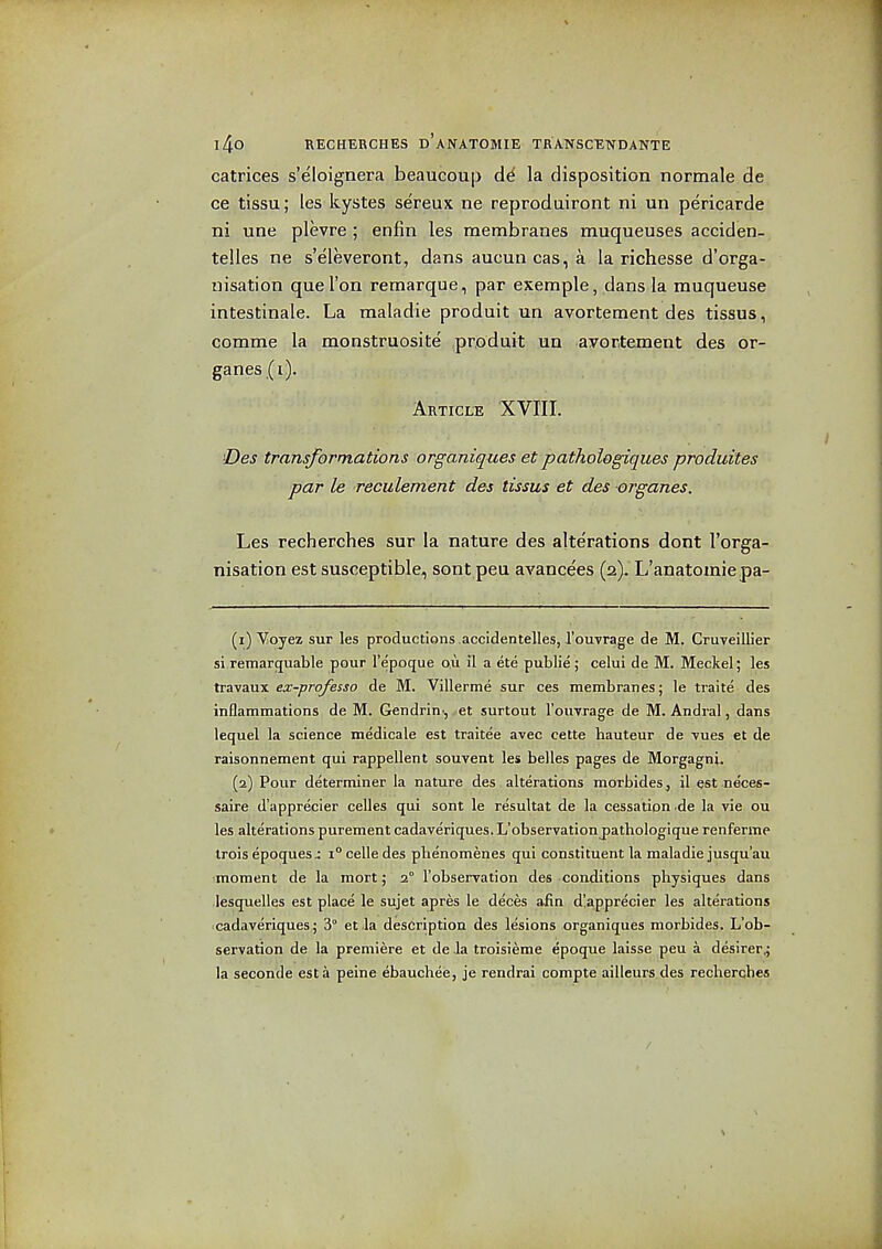 catrices s'e'loignera beaucoup dd la disposition normale de ce tissu; les kystes sereux ne reproduiront ni un pericarde ni une plevre ; enfin les membranes muqueuses acciden- telles ne s'eleveront, dans aucun cas, a la richesse d'orga- nisation que Ton reraarque, par example, dans la muqueuse intestinale. La maladie produit un avortement des tissus, comme la monstruosite produit un avortement des or- ganes(i). Article XVIII. Des transformations organiques et pathologiques produites par le reculement des tissus et des organes. Les recherches sur la nature des alterations dont Torga- nisation est susceptible, sont peu avancees (2). L'anatomiepa- (1) 'V;Ojez sur les productions.accidentelles,I'ou-vrage de M. CruTcillier si remarquable pour I'epoque o.u il a ete public ; celui de M. Meckel; les travaux ex-professo de M. Villerme sur ces membranes; le traite des inflammations de M. Gendrin', et surtout rouvrage de M. Andral, dans lequel la science medicale est traitee avec cette hauteur de Tues et de raisonnement qui rappellent souvent les belles pages de Morgagni. (2) Pour determiner la nature des alterations morbideSj il est neces- saire d'apprecier celles qui sont le resultat de la cessation .de la vie ou les alterations purement cadaveriques. L'observationj)athologique renferme irois epoques J i celle des phenomenes qui constituent la maladie jusqu'au •moment de la mort; 2° 1'observation des conditions physiques dans lesquelles est place le sujet apres le deces afin d!apprecier les alterations cadaveriques; 3° et la description des lesions organiques niorbides. L'ob- servation de la premiere et de Ja troisieme epoque laisse peu a desirer^ la seconde est a peine ebauchee, je rendrai compte ailleurs des recherches