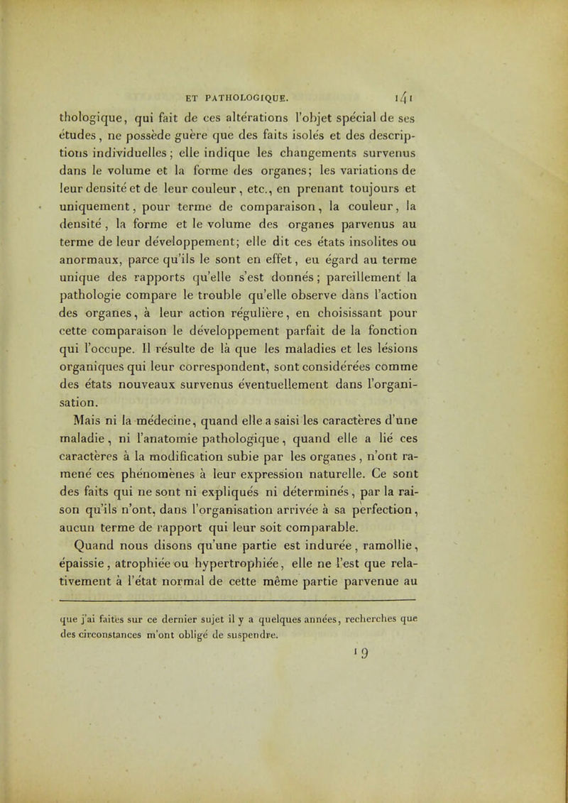 thologique, qui fait de ces alterations I'objet special de ses etudes, ne possede guere que des faits isoles et des descrip- tions individuelles; elle indique les changements survenus dans le volume et la forme des organes; les variations de ieur densite et de leur couleur , etc., en preriant toujours et uniquement, pour terme de comparaison, la couleur, la densite, la forme et le volume des organes parvenus au terme de leur de'veloppement; elle dit ces etats insolites ou anormaux, parce qu'ils le sont en effet, eu egard au terme unique des rapports quelle s'est donnes; pareillement la pathologic compare le trouble qu'elle observe dans Taction des organes, a leur action reguliere, en choisissant pour cette comparaison le developpement parfait de la fonction qui I'occupe. II resulte de la que les maladies et les lesions organiques qui leur correspondent, sont considerees comme des etats nouveaux survenus eventuellement dans Torgani- sation. Mais ni la medecine, quand elle a saisi les caracteres d'une maladie, ni I'anatomie pathologique, quand elle a lie ces caracteres a la modification subie par les organes, n'ont ra- mene ces phenoraenes a leur expression naturelle. Ce sont des faits qui ne sont ni expliques ni determines, par la rai- son qu'ils n'ont, dans I'organisation arrivee a sa perfection, aucun terme de rapport qui leur soit comparable. Quand nous disons qu'une partie est induree, ramollie, epaissie , atrophiee ou hypertrophiee, elle ne Test que rela- tivement a I'etat normal de cette meme partie parvenue au que j'ai fait'es sur ce dernier sujet il y a cjuelques annees, recherches que des circoDstances m'ont oblige de suspendre. '9