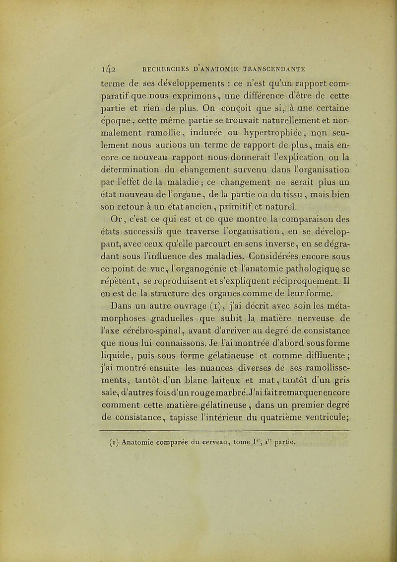 terme de ses deVeloppements : ce n'est qu'un rapport com- paratif que nous exprimons, une difference d'etre de cette partie et rien de plus. On concoil que.si,i!a une certaine epoque, cette meme partie se trouvait naturelleinent et nor- malement ramoUie, indure'e ou hypertrophiee, non seu- lement nous aurions un terme de rapport de plus, mais en- core ce nouveau rapport nous donnerait I'explication ou la determination du changement survenu dans I'organisation par Teffet de la maladie; ce changement ne serait plus un etat nouveau de I'organe, de la partie ou du tissu, mais bien son retour a un etat ancien, primitif et naturel. Or, c'est ce qui est et ce que montre la comparaison des etats successifs que traverse I'organisation, en se develop- pant, avec ceux qu'elle parcourt en sens inverse, en se degra- dant sous I'influence des maladies. Considere'es encore sous ce point de vue, I'organogenie et I'anatomie pathologique se re'petent, se reproduisent et s'expliquent reciproquement. II en est de la structure des organes comme de leur forme. Dans un autre ouvrage (i), j'ai decrit avec soinles meta- morphoses graduelles que subit la matiere nerveuse de I'axe cerebro-spinal, avant d'arriver au degre de consistance que nous lui connaissons. Je I'ai montree d'abord sous forme liquide, puis sous forme gelatiaeuse et comme diffluente; j'ai montre ensuite les nuances diverses de ses ramollisse- ments, tantot d'un blanc laiteux et mat, tantot d'un gris sale, d'autres fois d'un rouge marbre. J'ai fait remarquer encore comment cette matiere gelatineuse , dans un premier degre de consistance, tapisse I'interieur du quatrieme ventricule; (i) Anatomie comparee du cerveau, tome ,I, i partie.