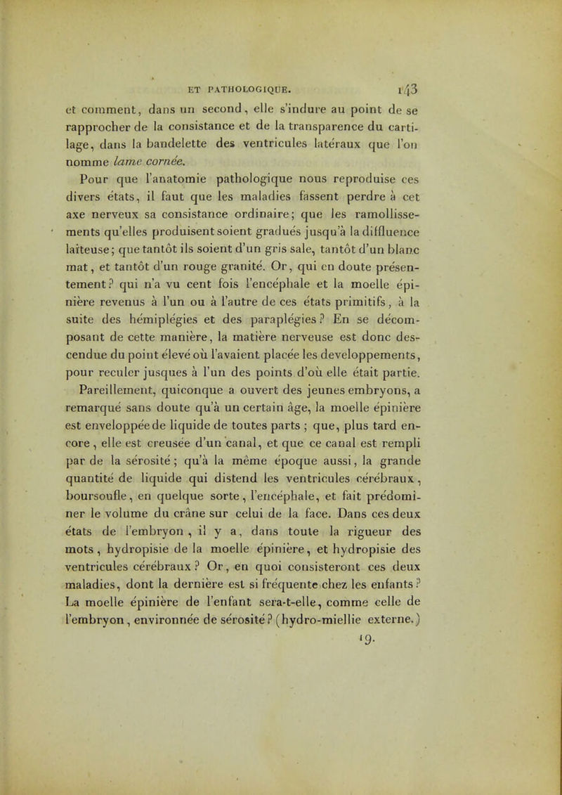 et comment, dans un second, elle s'indure au point de se rapprocher de la consistance et de la transparence du carti- lage, dans la bandelette des ventricules lateraux que Ton nomme lame cornea. Pour que I'anatomie pathologique nous reproduise ces divers etats, il faut que les maladies fassent perdre a cet axe nerveux sa consistance ordinaire; que les ramollisse- ments qu'elles produisentsoient gradues jusqua ladiffluence larteuse; que tantot ils soient d'un gris sale, tantot d'un blanc mat, et tantot d'un rouge granite. Or, qui on doute presen- tement? qui n'a vu cent fois I'encephale et la moelle epi- niere revenus a I'un ou a I'autre de ces etats primitifs, a la suite des hemiplegies et des paraplegies ? En se decom- posant de cette maniere, la raatiere nerveuse est done des- cendue du point eleve ou I'avaient placee les developpements, pour reculcr jusques a I'un des points d'ou elle etait partie. Pareillement, quiconque a ouvert des jeunes embryons, a remarque sans doute qua un certain age, la moelle epiniere est enveloppeede liquide de toutes parts ; que, plus tard en- core , elle est creusee d'un canal, et que ce canal est rempli par de la serosite; qua la meme cpoque aussi, la grande quantite de liquide qui distend les ventricules cerebraux, boursoufle, en quelque sorte, I'encephale, et fait predomi- ner le volume du crane sur celui de la face. Dans ces deux etats de I'embryon , il y a, dans toule la rigueur des mots, hydropisie de la moelle epiniere, et hydropisie des ventricules cerebraux ? Or, en quoi consisteront ces deux maladies, dont la derniere est si frequents chez les enfants? moelle epiniere de I'enfant sera-t-elle, comme celle de I'embryon, environnee de serosite? (hydro-miellie externe.) •9-