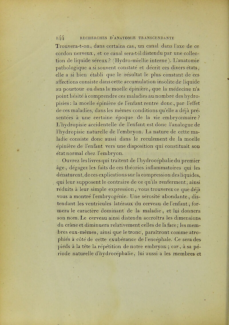 Trouvera-t-on, dans certains cas, un canal dans I'axe de ce cordon nerveux, et ce canal sera-t-il distendu par une collec- tion de liquide sereux ? (Hydro-miellie interne). L'anatomie pathologique a si souvent constate et decrit ces divers etats, elle a si bien etabli que le re'sultat le plus constant de ces affections consiste danscette accumulation insolite de liquide au pourtour ou dans la moelle e'pinierie, que la medecine n'a point liesite a comprendre ces maladies au nombre des hydro- pisies: la moelle epiniere de I'enfant rentre done, par I'effet de ces maladies, dansles memes conditions quelle a deja pre- sente'es a une certaine epoque de la vie embryonnaire ? L'hydropisie accidentelle de I'enfant est done I'analogue de I'hydropisie naturelle de I'embryon. La nature de cette ma- ladie consiste done aussi dans le reculement de la moelle e'piniere de I'enfant vers une disposition qui constituait son etat normal chez I'embryon. Ouvrez leslivresqui traitent de I'hydroce'phaliedu premier age, degagez les faits de ces theories inflammatoires qui les denaturent, deces explications sur la compression des liquides, qui leur supposent le contraire de ce qu'ils renferment; ainsi reduits a leur simple expression, vous trouverez ce que de'ja vous a montre I'embryogenie. Une serosite abandante, dis- tendant les ventricules lateraux du cerveau de I'enfant, for- mera le caractere dominant de la maladie, et lui dormera son nom. Le cerveau ainsi distendu accroitra les dimensions du crane et diminuera relativement celles de la face; les mem- bres eux-memes, ainsi que le tronc, paraitront comme atro- phies a cote de cette exuberance de I'encephale. Ce sera des ])i^ds a la tete la repetition de notre embryon ; car, a sa pe- riode naturelle d'hydrocephalie, lui aussi a les membres et