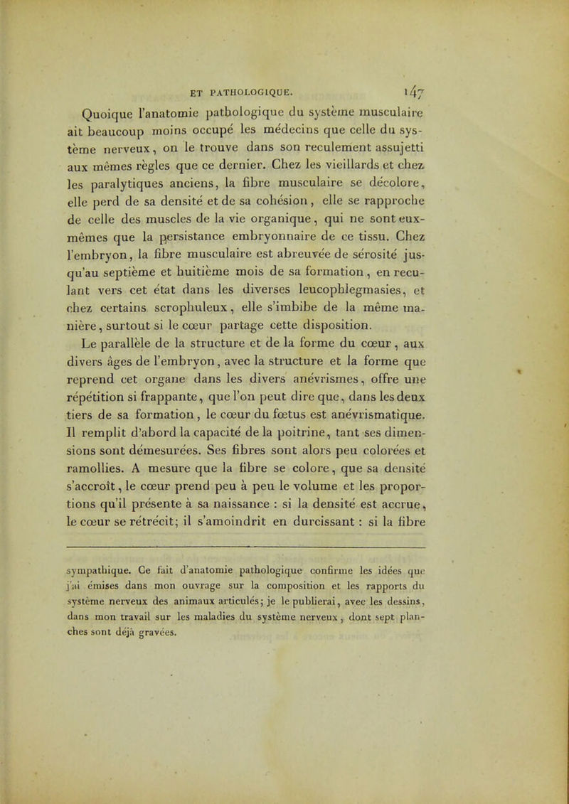 Quoique I'anatomie patbologique du systeine musculaire ait beaucoup moins occupe les medecins que celle du sys- teme nerveux, on le trouve dans son reculement assujetti aux memes regies que ce dernier. Chez les vieillards et chei les paralytiques anciens, la fibre musculaire se decolore, elle perd de sa densite et de sa cohesion, elle se rapproche de celle des muscles de la vie organique, qui ne sont eux- memes que la persistance embryonnaire de ce tissu. Chez I'embryon, la fibre musculaire est abreuvee de serosile jus- qu'au septieme et huitieme mois de sa formation , en recu- lant vers cet etat dans les diverses leucophlegmasies, et chez certains scrophuleux, elle s'irabibe de la meme ma- niere, surtout si le coeur partage cette disposition. Le parallele de la structure et de la forme du coeur, aux divers ages de I'embryon, avec la structure et la forme que reprend cet organe dans les divers anevrismes, offre une repetition si frappante, que Ton peut dire que, dans les deux tiers de sa formation , le coeur du foetus est anevrismatique. II remplit d'abord la capacite de la poitrine, tant ses dimen- sions sont demesurees. Ses fibres sont alors peu colorees et ramollies. A mesure que la fibre se colore, que sa densite s'accroit, le coeur prend peu a peu le volume et les propor- tions qu'il presente a sa naissance : si la densite est accrue, le coeur se retre'cit; il s'amoindrit en durcissant : si la fibre synipatbique. Ce fait d'anatomie patbologique confirnie les ideas que j'iii emises dans inon ouvrage sur la composition et les rapports du systeme nerveux des animaux articules; je le publierai, avec les dessins, dans mon travail sur les maladies du systeine nerveux, dont sept plan- ches sont deja gravees.