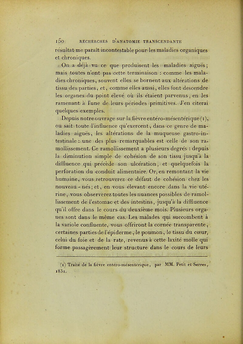 resultafrme parait incontestable pour'les maladies organiques at chroniques. c'Oniia idejar'VU'-. cc que' produisent las maladies aigues ; mais toutes n'ont pas cette terminaison : comma les mala- dies chroniques, souvent elles se bornent aux alterations de tissu des parties, at, comme alias aussi, ellas font dascendre las organes du point eleve ou ils etaient parvenus, en les ramenant a I'une de leurs periodas primitives. J'en citerai quelques! examples. .Depuis notraouvraga sur la fievra ente'ro-mesenterique(i), ou sait toute rinfluenca qu'exercent, dans ca genre de ma- ladies aigues, les alterations de la muqueuse gastro-in- testinale :.une des plus remarquablas est celle de son ra- mollissement. Ce ramoUissement a plusieurs degres : depuis la diminution simple da cohesion de son tissu jusqu'a la diffluence .qui pra'cede i'SOliulceration, at quelquefois la perforation du conduit alimentaire. Or, en remontant la vie humaine, vous.retrouverez ca defaut da cohesion chez les nouveau - nes; at, en vous elevant encore dans la vie ute- rine, vous observerez toutes les nuances possibles de ramol- lissement de I'astomac et des intestins, jusqu'a la diffluence qu'il offra dans la cours-du deuxiema mois. Plusieurs orga- nes sont dans le mema cas. Les malades qui succombent a la variole confluanta, vous offriront la cornea transparente, certainas parties de I'epiderme, le poumon, le tissu du coeur, celui du foie et de la rate, revenus a cette laxite moUe qui forme passagerement laur structure dans le cours de leurs (il Traite de la fievre entero-mesenterique, par MM. Petit et Serres,: i83i.