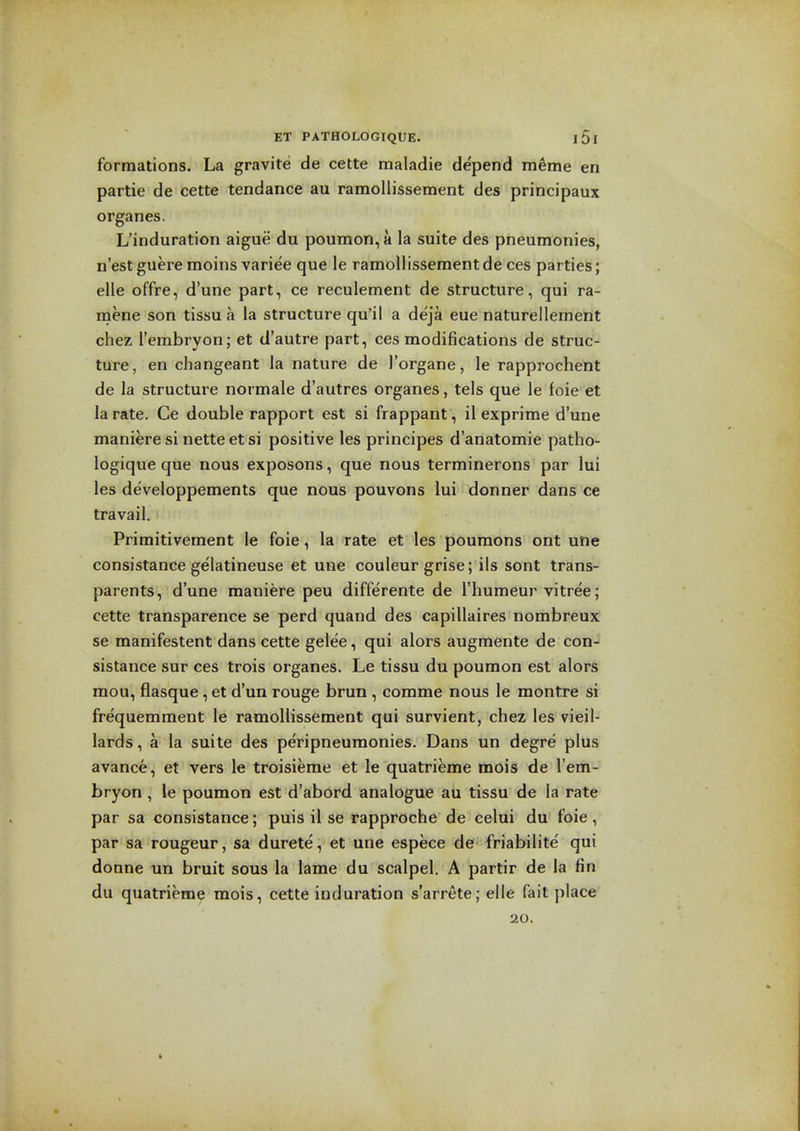 formations. La gravite de cette maladie depend meme en partie de cette tendance au ramollissement des principaux organes. L'induration aigue du poumon,a la suite des pneumonies, n'est guere raoins variee que le ramollissement de ces parties; elle offre, d'une part, ce reculement de structure, qui ra- inene son tissu a la structure qu'il a deja eue naturellement chez I'embryon; et d'autre part, ces modifications de struc- ture, en changeant la nature de I'organe, le rapprochent de la structure normale d'autres organes, tels que le foie et la rate. Ce double rapport est si frappant, il exprime d'une maniere si nette et si positive les principes d'anatomie patho- logique que nous exposons, que nous terminerons par lui les developpements que nous pouvons lui donner dans ce travail. Primitivement le foie, la rate et les poumons ont une consistance gelatineuse et une couleur grise; ils sont trans- parents, d'une maniere peu differente de I'humeur vitree; cette transparence se perd quand des capillaires nombreux se manifestent dans cette gelee, qui alors augmente de con- sistance sur ces trois organes. Le tissu du poumon est alors mou, flasque, et d'un rouge brun , comme nous le montre si frequemment le ramollissement qui survient, chez les vieil- lards, a la suite des peripneumonies. Dans un degre plus avance, et vers le troisieme et le quatrieme mois de I'em- bryon , le poumon est d'abord analogue au tissu de la rate par sa consistance; puis il se rapproche de celui du foie , par sa rongeur, sa durete, et une espece de friabilite qui donne un bruit sous la lame du scalpel. A partir de la fin du quatrieme mois, cette induration s'arrete; elle fait place 20.