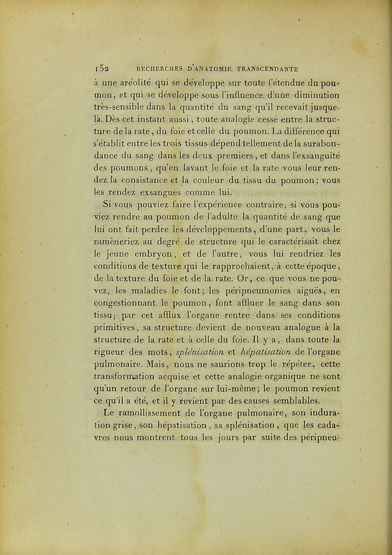 a une are'olite qui se developpe siir toute Tetendue du pou- raon, et qui se developpe sous I'influence d'une diminution tres-sensible dans la quantite du satig qu'il recevait jusque- la. Des cet instant aussi, toute analogic cesse entre la struc- ture de la rate ,.du foie et celle du poumon. La difference qui s'etablit entre les trois tissus de'pend tellement de la surabon- dance du sang dans les deux premiers, et dans I'exsanguite des poumons, qu'en lavant le foie et la rate vous leur ren- dez la consistance et la couleur du tissu du poumon; vous les rendez exsangues comme lui. Si yous pouviez faire I'experience contraire, si vous pou- viez rendre au poumon de I'adulte la quantite de sang que lui ont fait perdre les developpements, d'une part, vous le pameneriez au degre de structure qui le caracterisait chez le jeune erabryon, et de I'autre, vous lui- rendriez les conditions de texture qui le rapprochaient, a cette epoque, de la texture du foie et de la rate. Or, ce que vous ne pou- vez, les maladies le font; les peripneumonies aigues, en congestionnant le poumon, font affluer le sang dans son tissu; par cet afflux I'organe rentre dans ses conditions primitives, sa structure devient de nouveau analogue a la structure de la rate et a celle du foie. II y a, dans toute la rigueur des mots, splenisation et hepatisation de I'organe pulmonaire. Mais, nous ne saurions trop le re'peter, cette transformation acquise et cette analogic organique ne sont qu'un retour de I'organe sur lui-meme; le poumon revient ce qu'il a ete, et il y revient par des causes semblables. Le ramoUissement de I'organe pulmonaire, son indura- tion grise, son hepatisation, sa splenisation, que les cada- vres nous montrent tous les Jours par suite des peripneu-