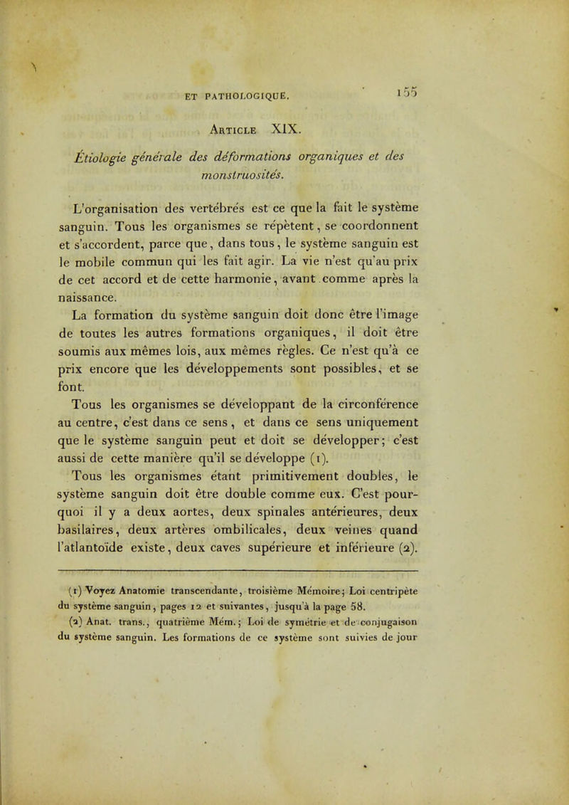 Article XIX. ^Itiologie geneiale des deformations organiques et des monstruosites. L'organisation des vertebres est ce que la fait le systeme sanguin. Tous les organismes se repetent, se coordonnent et s'accordent, parce que, dans tous, le systeme sanguin est le mobile commun qui les fait agir. La vie n'est qu'au prix de cet accord et de cette harmonie, avant comme apres la naissance. La formation du systeme sanguin doit done etre I'image de toutes les autres formations organiques, il doit etre soumis aux meraes lois, aux memes regies. Ce n'est qu'a ce prix encore que les developpements sent possibles, et se font. Tous les organismes se developpant de la circonference au centre, c'est dans ce sens , et dans ce sens uniquement que le systeme sanguin peut et doit se developper; c'est aussi de cette maniere qu'il se developpe (i). Tous les organismes etant primitivement doubles, le systeme sanguin doit etre double corame eux. C'est pour- quoi il y a deux aortas, deux spinales anterieures, deux basilaires, deux arteres ombilicales, deux veines quand I'atlantoide existe, deux caves superieure et inferieure (a). (i) Voyez Anatomic transcendante, troisieme Memoire; Loi centripete du systeme sanguin, pages 12 et suivantes, jusqu'a la page 58. (a) Anat. trans., quatrienie Mem.; Loi de symetrie et de conjugaison du systeme sanguin. Les formations de ce systeme sont suivies de jour