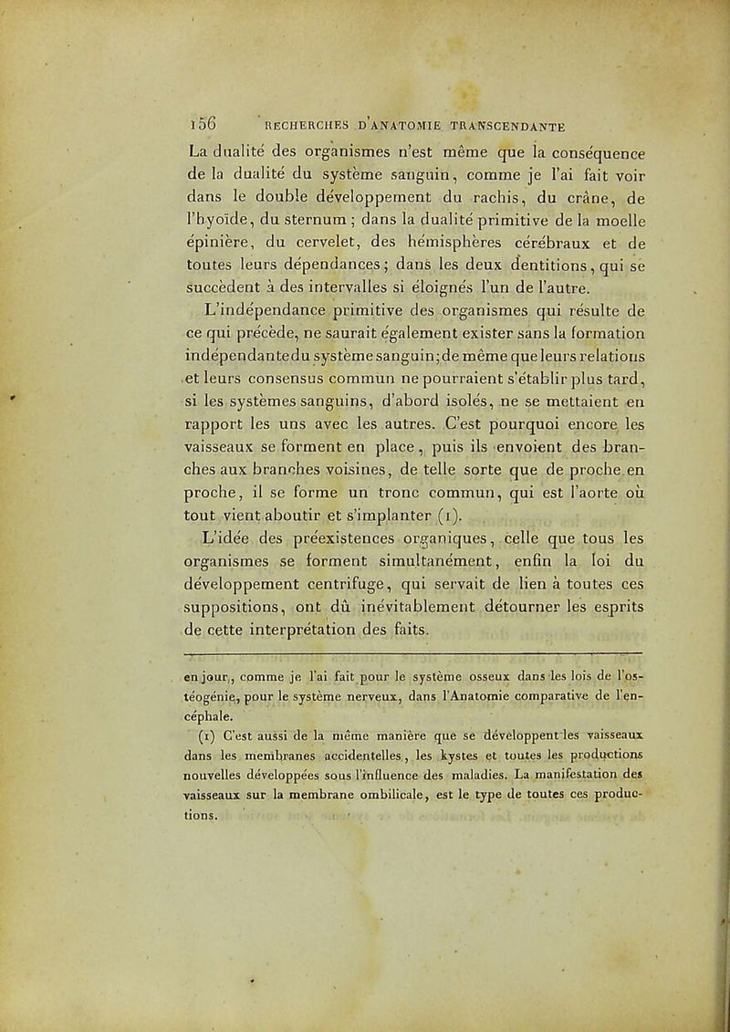 La diialite des organismes n'est meme que la consequence de la dualite du systeme sanguin, comme je I'ai fait voir dans le double de'veloppement .du .rachis, du crane, de I'hyoide, du sternum ; dans la dualite primitive de la moelle epiniere, du cervelet, des hemispheres cerebraux et de toutes leurs dependances ; dans les deux dentitions, qui se succedent a des intervalles si eloigne's I'un de I'autre. L'independance primitive des organismes qui resulte de ce qui precede, ne saurait egalement exister sans la formation independantedu systeme sanguin;de meme que leurs relations .at leurs consensus comraun ne pourraient s'e'tablir plus tard, si les systemes sanguins, d'abord isole's, ne se mettaient en rapport les uns avec les autres. C'est pourquoi encore les vaisseaux se forment en place, puis ils envoi^nt des bran- ches aux branches voisines, de telle sorte que de proche.en proche, il se forme un tronc commun, qui est I'aorte oil tout vient aboutir et s'implanter (i). L'idee des preexistences organiques, celle que tons les organismes se forment simu.ltanement, enfin la loi du developpement centrifuge, qui servait de lien a toutes ces suppositions, ont dii irievitablement detourner les esprits de cette interpretation des faits. en jour,, comme je I'ai fait pour le systeme osseux dans les lois de I'ps- teogenie,, pour le systeme nerveux, dans FAnatomie comparative de I'en- . cephale. (i) C'est aussi de la meme maniere que se developpenties vaisseaux dans les menihranes accidentelles, les kystes toutes les productions nouvelles developpees sous I'xnQuence des maladies. La manifestation des vaisseaux sur la membrane ombilicale, est le type de toutes ces produc- tions.