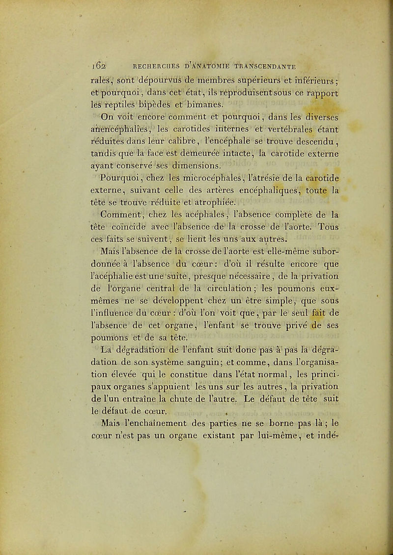 ralei^,' sorit depourviis cle membres superieurs €t itiferieurs ; etpourquoi, dans cet'etat, ils reproduisentsous ce rapport les reptiles 'bipedefe et bimanes. On voit encore comment et pourquoi, dans les diverses ahericephalies, les carotides internes et vertebrales etant reduites dans leur calibre, I'encephale se trouve descendu, tandis que la face est demeure'e intacte',' ''ra^'carotide externe ayant conserve^ses dimensions. Pourquoi, cfMeizi' les microce'phales, I'atre'sie da la carotide externe, suivant celle des arteres encephaliques, toute la tete se trouve reduite et atrophiee.' Comment, chez les acephales, I'absence complete de la tete coincide avec I'absence de'la crosse de I'aorte. Tous ces faits se suivent, se lierit les uns aux autres. Mais I'absence de la crosse de I'aorte est elle-meme subor- donnee a I'absence ' dh 'coeur: d'ou il resulte encore que I'acephalie est une suite, presque ne'cessaire , de la privation de I'organe central de la circulation; les poumons eux- meraes ne se developpent chez un etre simple, que sous I'influence du coeur: d'oii Ton voit que, par le seul fait de I'absencis' de • cet organe, I'enfant se trouve prive de ses poumons et' de sa tete. ^ La degradation de I'enfant suit done pas a pas la degra- dation de son systeme sanguin; et comme, dans I'organisa^ tion elevee qui le constitue dans I'etat normal, les princi- paux organes s'appuient les uns sur les autres , la privation de Fun entraine la chute de I'autre. Le defaut de tete suit le defaut de coeur. . Mais Tenchainement des parties ne se borne pas la; le coeur n'est pas un organe existant par lui-meme, et inde'r