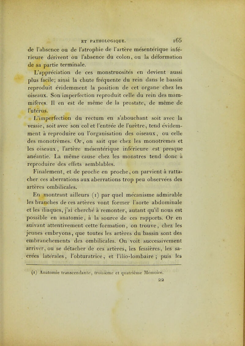 de I'absence ou de I'atrophie de I'artere mesenterique infe- rieure derivent ou I'absence du colon, ou la deformation de sa partie terminale. L'appre'ciation de ces monstruosites en devient aussi plus facile; ainsi la chute frequente du rein dans le bassin reproduit evidemment la position de cet organe chez les oiseaux. Son imperfection reproduit celle du rein des mara- miferes. II en est de meme de la prostate, de meme de I'uterus. L'imperfection du rectum en s'abouchant soit avec la vessie, soit avec son col et I'entree de I'uretre, tend evidem- ment a reproduire ou I'organisation des oiseaux, ou celle des monotremes. Or, on sait que chez les monotremes et les oiseaux, I'artere mesenterique inferieure est presque aneantie. La meme cause chez les monstres tend done a reproduire des effets semblables. Finalement, et de proche en proche, on parvient a ratta- cher ces aberrations aux aberrations trop peu observees des arteres ombilicales. En montrant ailleurs (i) par quel rae'canisme admirable les branches de ces arteres vont former I'aorte abdominale et les iliaques, j'ai cherche a remonter, autant qu'il nous est possible en anatomic, a la source de ces rapports. Or en suivant attentivement cette formation, on trouve, chez les jeunes embryons, que toutes les arteres du bassin sont des embranchements des ombilicales. On voit successivement arriver, ou se detacher de ces arteres, les fessieres, les sa- crees laterales, Tobturatrice, et I'ilio-lombaire ; puis les (i) Anutoinie transcendantc, troiiieme et qiialricnie Menioire. 22