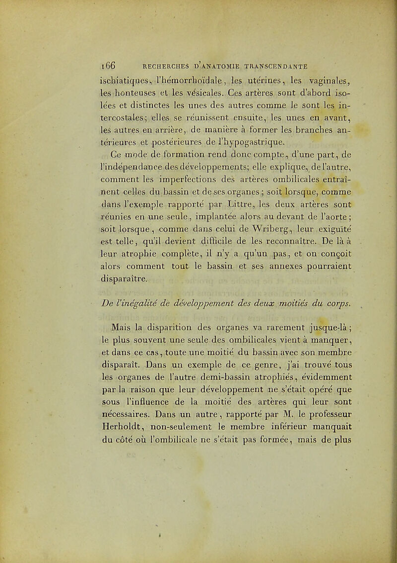 ischiatiques, riiemorrhoidale, les uterines, les vaglnales, les honteuses et les vesicales. Ces arteres sont d'abord iso- lees et distinctes les unes des autres comma le sont les in- tercostales; elles se reunissent ensuite, les unes en avant, les autres en arriere, de raaniere a former les branches an- terieures et posterieures de I'hypogastrique. Ce mode de formation rend done compte, d'une part, de rinde'pendance des developpements; elle explique, de I'autre, comment les imperfections des arteres ombilicales entrai- lient celles du bassin et de ses organes ; soit lorsque, comme dans I'exeni.ple rapporte' par Littre, les deux arteres sont reunies en une seule, implantee alors au devant de I'aorte; soit lorsque, comme dans celui de Wriberg, leur exiguite est telle, qu'il devient difficile de les reconnaitre. De la a leur atrophic complete, il n'y a qu'un pas, et on congoit alors comment tout le bassin et ses annexes pourraient dis.paraitre. De I'inegalite de developpement des deux moities du corps. Mais la disparition des organes va rarement jusque-la; le plus souvent une seule des ombilicales vient a manquer, et dans ce cas, toute une moitie' du bassin avec son membre disparait. Dans un exemple de ce genre, j'ai trouve tons les organes de I'autre demi-bassin atrophies, evidemment par la raison que leur developpement ne s'etait opere que sous I'influence de la moitie des arteres qui leur sont necessaires. Dans lun autre, rapporte par M. le professeur Herholdt, non-seulement le membre inferieur manquait du cote ou I'ombilicale ne s'etait pas formee, mais de plus