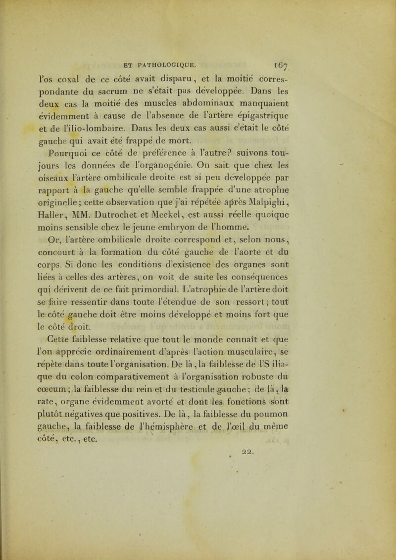 I'os coxal de ce cote avail disparu, et la moitie corres- pondante du sacrum ne s'etait pas developpee. Dans les deux cas la moitie des muscles abdoininaux manquaient evideinment a cause de I'absence de I'artere epigastrique et de I'ilio-lombaire. Dans les deux cas aussi c'etait le cote gauche qui avait ete frappe de mort. Pourquoi ce cote' de pre'ference a I'autre? suivons tou- jours les donnees de I'organogenie. On sait que chez les oiseaux I'artere ombilicale droite est si peu developpe'e par rapport a la gauche quelle semble frappee d'une atrophic originelie; cette observation que j'ai repete'e apres Malpighi, Haller, MM. Dutrochet et Meckel, est aussi reelle quoique moins sensible chez le jeune embryon de I'homme. Or, I'artere ombilicale droite correspond et, selon nous, concourt a la formation du cote gauche de I'aorte et du corps. Si done les conditions d'exislence des organes sont lie'es a celles des arteres, on voit de suite les consequences qui derivent de ce fait primordial. L'atrophie de I'artere doit se faire ressentir dans toute I'etendue de son ressort; tout le cote' gauche doit etre moins developpe et moins fort que le cote droit. Cette faiblesse relative que tout le monde connait et que Ton apprecie ordinairement d'apres Taction musculaire, se repete dans touteI'organisation. De la,la faiblesse de I'S ilia- que du colon comparativement a I'organisation robuste du GCECum; la faiblesse du vein et du testicule gauche ; de la ^ la rate, organe evidemment avorte' et dont les fonctions sont plutot ne'gatives que positives. De la , la faiblesse du poumon gauche, la faiblesse de rhemisphere et de roeil du meme cote, etc., etc. 22.