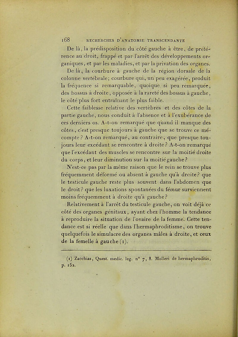 De la, la predisposition du cote gauche a etre, de pre'fe- rence au droit, frappe et par I'arret des developpements or- ganiques, et par les maladies, et par la privation des organes. De la, la courbure a gauche de la region dorsale de la colonne vertebrale; courbure qui, un peu exage'ree, produit la frequence si remarquable, quoique si peu remarquee, des bossus a droite, opposee a la rarete des bossus a gauche, le cote plus fort entrainant le plus faible. Cette faiblesse relative des vertebres et des cotes de la partie gauche, nous conduit a I'absence et a I'exuberance de ces derniers os. A-t-on remarque que q'uand il manque des cotes, c'est presque toujours a gauche que se trouve ce me- compte ? A-t-on remarque, au contraire, que presque tou- jours leur excedant se rencontre a droite ? A-t-on remarque que I'excedant des muscles se rencontre sur la moitie droite du corps, et leur diminution sur la moitie gauche? N'est-ce pas par la meme raison que le rein se trouve plus frequemment deforme ou absent a gauche qua droite? que le testicule gauche reste plus souvent dans I'abdomen que le droit ? que les luxations spontanees du fe'mur surviennent moins fre'quemment a droite qua gauche? Relativement a I'arret du testicule gauche, on voit deja ce cote des organes genitaux, ayant chez I'homme la tendance a reproduire la situation de I'ovaire de la femme. Cette ten- dance est si reelle que dans I'hermaphroditisme, on trouve quelquefois le simulacre des organes males a droite, et ceux de la femelle a gauche (i). (i) Zacchias, Quest, medic, leg. n° 7,8. MoUeri de hermapliroditis, p. i5a.