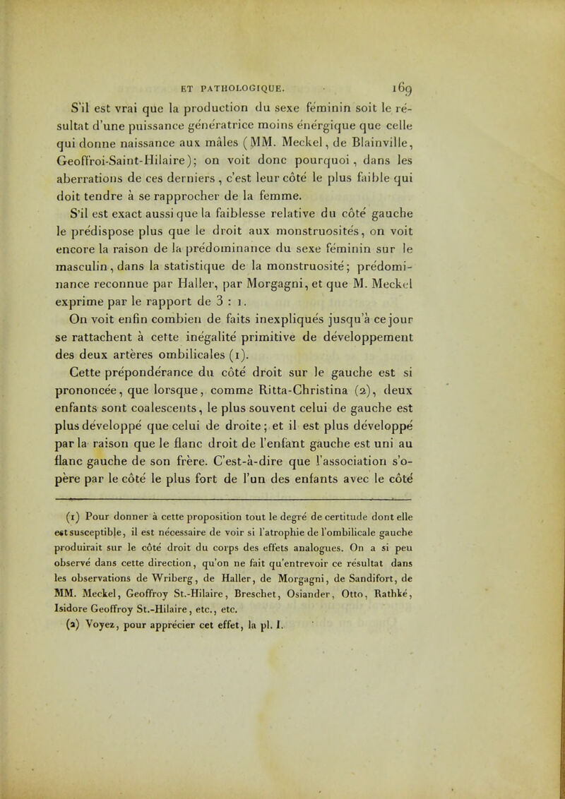 S'il est vrai que la production tlu sexe ferainin soit le re- sultat d'une puissance gene'ratrice moins ene'rgique que celle qui donne naissance aux males (MM. Meckel, de Blainville, Geoffroi-Saint-Hilaire); on voit done pourquoi, dans les aberrations de ces derniers , e'est leur cote le plus foible qui doit tendre a se rapprocher de la femme. S'il est exact aussique la faiblesse relative du cote gauche le predispose plus que le droit aux nionstruosites, on voit encore la raison de la predominance du sexe feminin sur le masculin, dans la statistique de la monstruosite; predomi- nance reconnue par Haller, par Morgagni, et que M. Meckel exprime par le rapport de 3 : i. On voit enfin combien de faits inexpliques jusqua cejour se rattachent a cette inegalite' primitive de developpement des deux arteres ombilicales (i). Cette preponderance du cote droit sur le gauche est si prononcee, que lorsque, comme Ritta-Christina (2), deux enfants sont coalescents, le plus souvent celui de gauche est plus developpe que celui de droite; et il est plus developpe par la raison que le flanc droit de I'enfant gauche est uni au flanc gauche de son frere. C'est-a-dire que I'association s'o- pere par le cote le plus fort de I'un des enfants avec le cote (i) Pour donner a cette proposition tout le degre de certitude dont elle est susceptible, il est neoessaire de voir si Tatrophie de I'ombilicale gauche produirait sur le cote droit du corps des effets analogues. On a si peu observe dans cette direction, qu'on ne fait qu'entrevoir ce resultat dans les observations de Wriberg, de Haller, de Morgagni, de Sandifort, de MM. Meckel, GeoflFroy St.-Hilaire, Breschet, Osiander, Otto, Rathke, Isidore Geoffroy St.-Hilaire, etc., etc. (a) Voyez, pour apprecier cet effet, la pi. 1.