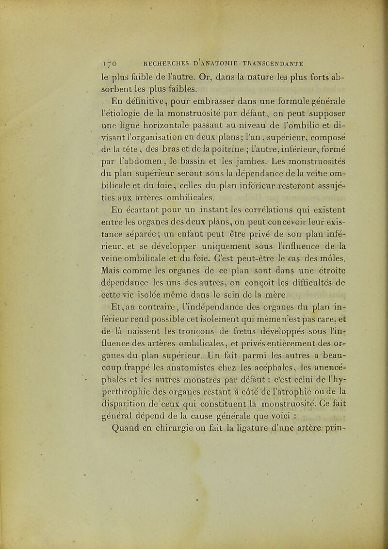 le plus faible de I'autre. Or, dans la nature les plus forts ab- sorbent les plus faibles. En definitive, pour embrasser dans una formulegenerale I'etiologie de la monstruosite par defaut, on pent supposer une ligne horizontale passant au niveau de I'ombilic et di- visant I'organisation en deux plans; Tun , supe'rieur, compose de la tete, des braset de la poitrine ; I'autre, inferieur, forme par I'abdomen, le bassin et les jambes. Les monstruosites du plan superieur seront sous la dependance dela veitie om- bilicaie et du foie, celles du plan inferieur resteront assuje- ties aux arteres ombilicales. En ecartant pour un instant les correlations qui existent entre les organes des deux plans, on pent concevoir leuf exis- tance separee; un enfant pent etre prive de son plan infe- rieur, et se developper uniquement sous I'influence de la veine ombilicale et du foie. C'est peut-etre le cas des moles. Mais comme les organes de ce plan sont dans une etroite de^pendance les uns desautres, on concoit les difficultes de cette vie isolee meme dans le sein de la mere. Et,au contraire, I'independance des organes du plan in- ferieur rend possible cet isolement qui memen'est pas rare, et de la naissent les troncons de foetus developpes sous in- fluence des arteres ombilicales, et prive'sentierement des or- ganes du plan superieur. Un fait parmi les autres a beau- coup frappe les anatomistes cliez les acephales, les anence- pliales et les autres raonstres par defaut: c'est celui de I'hy- pertlirophie des organes restant a cote de I'atrophie ou de la disparition de ceux qui constituent,la monstruosite. Ce fait general depend de la cause generale que voici : Quand en chirurgie on fait la ligature d'u.ae artere prin-