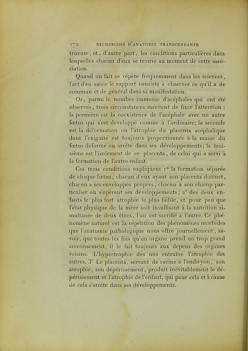 trueuse; &t, d'autre part, les conditions particulieres dans lesquelles chacun d'eux se trouve au moment de cette asso- ciation. Quand un fait se repete frequemment dans les sciences, Tart d'en saisir le rapport consiste a observer ce qu'il a de oommun et de generail dans sa manifestation. Or, parmi le nombre immense d'ace'phales qui ont ete observes, trois circonstances raeritent de fixer I'attention : la premiere est la coexistence de I'acephale avec un autre fcBtus qui sest developpe comme a I'ordinaire; la seconde est la deformation ou I'atrophie du placenta ace'phalique dont I'exigu'ite est toujours proportionnee a la masse dii foetus deforme ou arrete dans ses developpements; la troi- sieme est I'isolement de ce placenta, de celui qui a servi a la formation de I'autre enfaut. Ces trois conditions expliquent'i° la formation separee de chaque foetus; chacun d'eux ayant son placenta distinct, chacun a ses enveloppes propres, chacun a son champ par- ticulier ou s'operent ses developpements; 3° des deux en- fa nts le plus fort atrophic le plus faible, et pour peu que i'etat physique de la mere soit insuffisant a la nutrition si- multanee de deux etres, I'un est sacrifie a I'autre. Ce phe- nomene naturel est la repetition des phe'nomenes morbides que I'anatomie pathologique nous offre journellement, sa- -voir, que toutes les fois qu'un organe prend un trop grand accroisseraent, il le fait toujours aux depens des organes voisins. L'hypertrophie des uns entraine I'atrophie des autres. 3° Le placenta, servant de racine a I'embryoii, son atrophic, son deperissement, produit inevitablemeut le de- perissement et I'atrophie del'enfant, qui pour cela et a cause de cela s'arrete dans ses developpements.