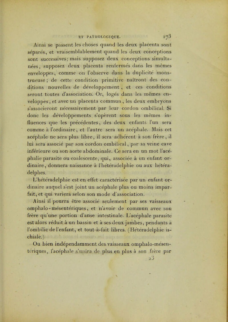 pathologique. 178 Ainsi se passent les choses quand les deux placenta sont separes, et vraisemblableraent quand les deux conceptions sont successives; mais supposez deux conceptions simulta- ne'es, supposez deux placenta renferme's dans les memes enveloppes, comme on I'observe dans la duplicite mons- trueuse; de cette condition primitive naitront des con- ditions nouvelles de developpement , et ces conditions seront toutes d'association. Or, loges dans les memes en- veloppes, et avec un placenta commun, les deux embryons s'associeront necessairement par leur cordon ombilical. Si done les develof)pements s'operent sous les memes in- fluences que les precedentes, des deux enfants I'un sera comme a I'ordinaire, et I'autre sera un acephale. Mais cet acephale ne sera plus libre, il sera adherent a son frere, il lui sera associe par son cordon ombilical, par sa veine cave inferieure ou son aorte abdominale. Ce sera en un mot I'ace- phalie parasite ou coalescente, qui, associee a un enfant or- dinaire, donnera naissance a I'heteradelphie ou aux hetera- delphes. L'heteradelphie est en effet caracterisee par un enfant or- dinaire auquel s'est joint un acephale plus ou moins impar- fait, et qui variera selon son mode d'association. Ainsi il pourra etre associe seulement par ses vaisseaux omphalo-mesenteriques, et n'avoir de commun avec son frere qu'une portion d'anse intestinale. L'acephale parasite estalors reduitaun bassin et a ses deux jarnbes, pendants a I'ombilic de I'enfant, et tout-a-fait libres. ( Heteradelphie is- chiale.) Ou bien independamment des vaisseaux omphalo-mesen- teriques, Tacephale s'niiira dc plus ^n plus a son frere par