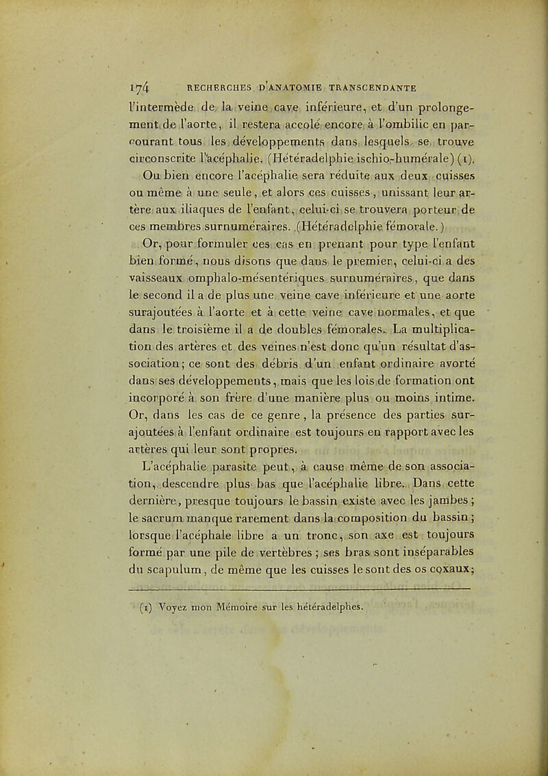 l'intermeclei.(Jey|ai:yqi^Q,cav,e inferieure, et d'un prolonge- ment.de I'aorte, il restera accole encore a I'ombilic en par- pourant tons les developpeqients dans^ lesquels se trouve cicconscrite r'acephalie. (Heteradelphie ischio-hume'rale) (i). ; Ou bien encore I'acephalie sera reduite aux deux cuisses ou meme. a: une seule, et aJors ;Ces, cqisees-,; unissant leur ar- terei aux iliaques de I'enjfant, celui'ciiSe.trouvera porteur de ces membres surnumeraires. (Heteradelphie fetnorale.) . Or, pour formuler oes ens en prenant pour type I'enfant bien forme, nous disons que dans le premier, celui-ci a des vaisseaux omphalo-mesente'riques surnumeraires, que dans le second il a de plus une, veine cave inferieure et une aorte surajoute'es a I'aortewet aicette veine: cave uormales, et que dans le tr.oisieme il a de doubles femorales., La multiplica- tion des arteres et des veines n'est done qa'un re'sultat d'as- sociation; ce sont des debris d'un enfant ordinaire avorte dans ses developpements, mais que les lois de formation ont incorpore a son frere d'une maniere plus ou moins intime. Or, dans les cas de ce genre, la presence des parties sur- ajoutees a I'enfant ordinaire est toujours en rapport avec les arteres qui leur sont propres. L'acephalie parasite peut, a cause meme de son associa- tion, descendre plus bas que l'acephalie libre. Dans cette derniere, presque toujours le bassin existe avec les jambes ; le sacrum manque rarement dans laicomposition du bassin; lorsque I'acephale libre a un, tronc,,soni aacenest-: toujours forme par une pile de.vertebres ; ses bras sont inseparables du scapulum, de meme que les cuisses le sont des os coxaux; (i) Voyez mon Memoire sur les heteradelphes.