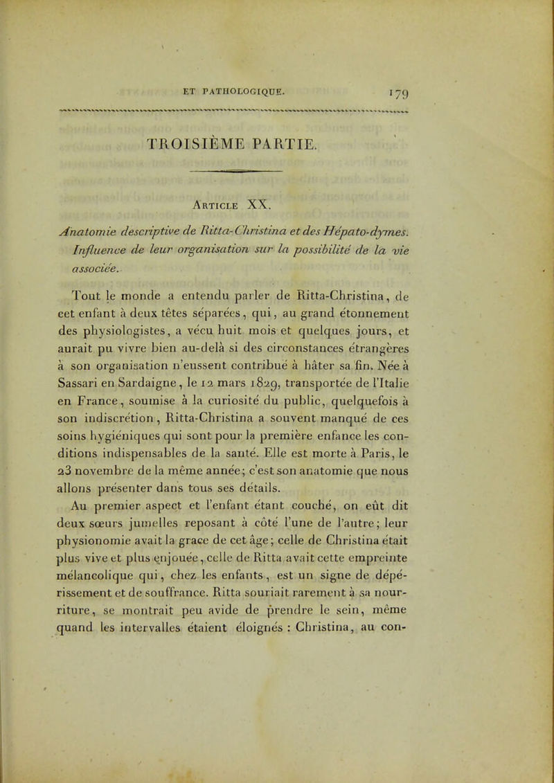 '79 TROISIEME PARTIE. Article XX. Anatomie descriptive de Ritta-Christina etdes Hepato-dymes. Influence de leur organisation sur la possibilite de la vie associee. Tout le monde a entendu parler de Ritta-Christina, de cet enfant a deux tetes separees, qui, au grand etonnemeut des physiologistes, a vecu huit mois et quelques jours, et aurait pu vivre bien au-dela si des circonstances etrangeres a son organisation n'eussent contribue a hater sa fin. Nee a Sassari en Sardaigne, le 12 mars 1829, transportee de I'ltalie en France, soumise a la curiosite du public, quelquefois a son indiscretion, Ritta-Christina a souvent manque de ces soins hygieniques qui sent pour la premiere enfance les con- ditions indi.spensables de la sarite. Elle est morte a Paris, le 23 novembre de la meme annee; c'estson anatomie que nous allons presenter dans tous ses details. Au premier aspect et I'enfant etant couche, on eut dit deux scEurs jumelles reposant a cote I'une de I'autre; leur physionomie avait la grace de cet age; celle de Christina etait plus viveet plus enjouee, celle de Ritta avait cette empreinte melancolique qui, chez les enfants, est un signe de depe- rissement et de souffrance. Ritta souriait rarement a sa nour- riture, se montrait peu avide de prendre le sein, meme quand les intervalles etaient eloigne's : Christina, au con-