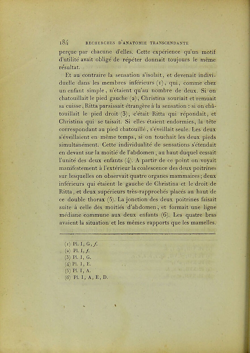 perdue par chacune cl'elies. Cette experience qu'un motif d'utilite' avait oblige de repeter doBnait toujours le meme re'sultat. Et au contraire la sensation s'isolait, et devenait indivi- duelle dans les membres inferieurs (i), qui, comme chez un enfant simple, n'e'taient qu'au nombre de deux. Si on chatouillait le pied gauclie (2), Christina souriait et remuait sa cuisse, Ritta paraissait etrangere a la sensation : si on cha- touillait le pied droit (3), c'etait Ritta qui re'pondait, et Christina qui se taisait. Si elles etaient endormies, la tete correspondent au pied chatouille, s'eveillait seule. Les deux s'eveillaient en meme temps, si on touchait les deux pieds simultane'ment. Cette individualite de sensations s'etendait en devant sur la moitie de I'abdomen, au haut duquel cessait I'unite des deux enfants (4). A partir de ce point on voyait manifestement a I'exterieur la coalescence des deux poitrines sur lesquelles on observait quatre orgaries mammaires; deux inferieurs qui etaient le gauche de Christina et le droit de Ritta, et deux superieurs tres-rapproehes places au haut de ce double thorax (5). La jonction des deux poitrines faisait suite a celle des moities d'abdomen, et forraait une ligne mediane commune aux deux enfants (6). Les quatre bras avaient la situation et les memes rapports que les mamelles. (r) PI. I, G,/ (a) PI. I,/. (3) PI. I, G. (4) PI- I, E. (5) PI. I, A. (6) PI. I, A, E, D.