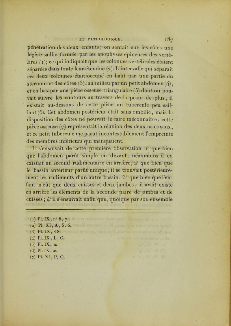 penetration des deux enfants; on scntait sur les cotes une legere saillie formee par les apophyses e'pineuses des verte- bres (i); ce qui indiquait que lescolonnes vertebrales etaient separe'es dans toute leur etendue (2). L'intervalle qui separait ces deux colonnes etait'occupe en haut par une partie du sternum et des cotes (3), au milieu par un petit abdomen(4), et en has par une piece osseuse triangulaire (5) dont on pou- vait suivre leS contours au travers de la peau: de plus, il existait au-dessous de cette piece un tubercule peu sail- lant(6). Get abdomen posterieur etait sans ombilic, mais la disposition des cotes ne pouvait le faire me'connaitre; cette piece osseuse (7) representait la reunion des deux os coxaux, et ce petit tubercule me parut incontestablement I'empreinte des membres infe'rieurs qui manquaient. II s'ensuivait de cette premiere observation i que bien que I'abdomen parut simple en devant, ne'anmoins il en existait un second rudimentaire en arriere ; 2° que bien que le bassin anterieur parut unique, il se trouvait posterieure- ment les rudiments d'un aiutre bassin; 3° que bien que I'en- fant n'eut que deux cuisses et deux jambes, il avait existe en arriere les elements de la seconde paire de jambes et de cuisses ; 4° il S'ensuivait enfin que, quoique par son ensemble (i) PI. IX.n-e.^. (a) PI. XI, A, 5,6. (3) PI. IX, 8 8. (4) PI. IX, L, C. (5) PI. IX, a, (6) PI. IX, X.