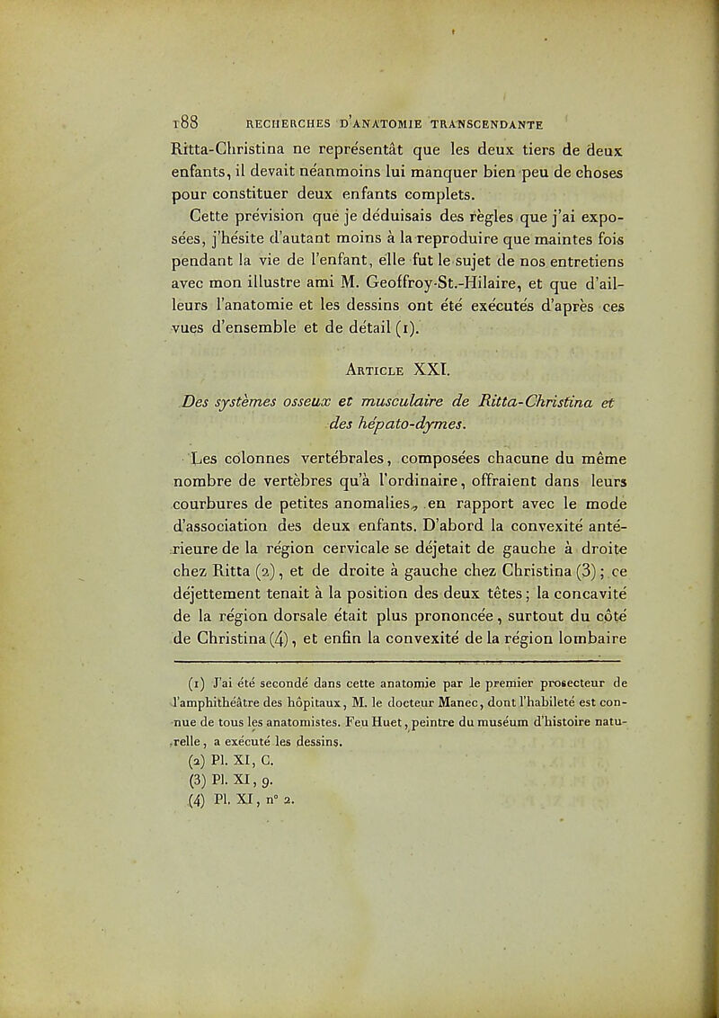 Ritta-Christina ne repre'sentat que les deux tiers de deux eafants, il devait neanmoins lui manquer bien peu de choses pour constituer deux enfants eomplets. Cette prevision que je deduisais des regies que j'ai expo- sees, j'hesite d'autant moins a la reproduire que maintes fois pendant !a vie de I'enfant, elle fut le sujet de nos entretiens avec mon illustre ami M. Geoffroy-St.-Hilaire, et que d'ail- leurs I'anatomie et les dessins ont ete execute's d'apres ces vues d'ensemble et de detail (i). Article XXI. ,Des systemes osseux et musculaire de Ritta-Christina et des hepato-dymes. lies cblonnes vertebrales, composees chacune du meme nombre de vertebres qua I'ordinaire, offraient dans leurs courbures de petites anomalies^ en rapport avec le mode d'association des deux enfants. D'abord la convexite ante- j-ieure de la region cervicale se dejetait de gauche a droits chez Ritta (2), et de droite a gauche chez Christina (3); ce dejettement tenait a la position des deux tetes; la concavite de la region dorsale etait plus prononcee, surtout du cpte -de Christina(4), et enfin la convexite de la region lombaire (1) J'ai ete seconde dans cette anatomie par le premier prosecteur de I'amphitheatre des hopitaux, M. le docteur Manec, dont I'habilete est con- -nue de tous les anatomistes. Feu Huet, peintre du museum d'histoire natu- .relle, a execute les dessin$. (2) PI. XI, C. (3) PI. XI, 9.