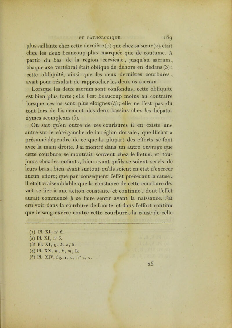 plussaillante chez cette derniere(i) que chez sa sceur (•;>.), eta it chez les deux beaucoup plus marquee que de coutume. A partir du bns de la region cervicale, jusqu'au sacrum, chaque axe vertebral otait oblique de dehors en dedans (3) : cette obliquite, ainsi que les deux dernieres courlmres , avait pour resultat de rapprocher les deux os sacrum. Lorsque les deux sacrum sont confondus, cette obliquite est bien plus forte; elle Test beaucoup moins au oontraire lorsque ces os sont plus eloignes(4); elle ne Test pas du tout lors de I'isolement des deux bassins chez les hepato- dymes acomplexes (5). On sait qu'en outre de ces oourbures 11 en existe une autre sur le cote gauche de la region dorsale, que Bichat a presume dependre de ce que la plupart des efforts se font avec la main droite. J'ai montre dans un autre ouvrage que cette courbure se montrait souvent chez le foetus, et tou- jours chez les enfants, bien avant qu'ils se soient servis de leurs bras, bien avant surtout qu'ils soient en etat d'exercer aucun effort; que par consequent I'effet precedant la cause , il etait vraisemblable que la Constance de cette courbure de- vait se lier a une action constante et continue, dont I'effet aurait commence a se faire sentir avant la naissance. J'ai cru voir dans la courbure de I'aorte et dans I'effort continu que le sang exerce contre cette courbure, la cause de celle (i) PI. XI, n° 6. (a) PI. XI, n 5. (31 PI. XI, 9, 6, c, 5. (4) PI. XX, n,/c,m, L. (5) PI. XIV, fig. 25