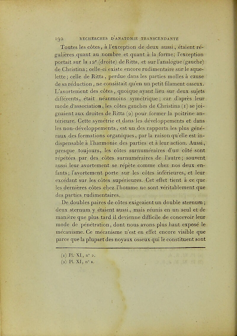 Toutes les cotes, a I'exception de deux aussi, etaient re- gulieres quant au nombre et quant a la forme; Texception portait sur la 12^ (droile) deRitta, et sur I'analogue (gauche) de Christina; celle-ci existe encore rudimentaire sur le sque- lette; celle de Ritta , perdue dans les parties molles a cause de sa re'duction, ne consistait qu'en un petit filament osseux. L'avortement des cotes, quoique ayant lieu sur deux sujets diffe'rents, etait neanmoins syme'trique ; car d'apres leur mode d'association, les cotes gauches de Christina (i) se joi- gnaient aux droites de Ritta (2) pour former la poitrine an- terieure. Cette syraetrie et dans les developpements et dans les non-developpements, est un des rapports les plus gene- raux des formations organiques, par la raison qu'elle est in- dispensable a I'harmonie des parties et a leur action. Aussi, presque toujours, les cotes surnumeraires d'un cote sont repe'tees par des cotes surnumeraires de I'autre; souvent, aussi leur avortement se repete comme cliez nos deux en- fants; I'avorteraent porte sur les cotes inferieures, et leur excedant sur les cotes superieures. Get effet tient a ce que les dernieres cotes ehez I'homme ne sont veritablement que des parties rudimentaires. De doubles paires de cotes exigeaient un double sternum ; deux sternum y etaient aussi, mais re'unis en un seul et de raaniere que plus tard il devienne difficile de concevoir leur mode de pe'netration, dont nous avons plus haut expose le mecanisme. Ce mecanisme n'est en effet encore visible que parce que la plupartdes noyaux osseux qui le constituent sont (1) PI.' XI, n° 3.