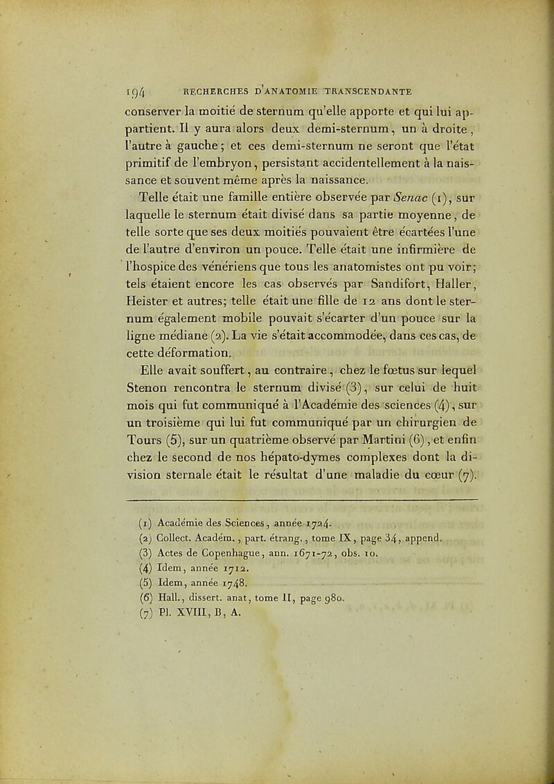 conserver la moitie de sternum qu'elle apporte et qui lui ap- partient. II y aura alors deux demi-sternum, un a droite , I'autre a gauche; et ces demi-sternum ne seront que I'etat primitif de I'embryon, persistant accidentellement a la nais- sance et souvent meme apres la naissance. Telle e'tait une famille entiere observee par Senac (i), sur laquelle le sternum etait divise dans Sa partie moyenne, de telle sorte que ses deux moitie's pouvaient etre e'cartees I'une de I'autre d'environ un pouce. Telle etait une infirmiere de I'hospice des veneriens que tous les anatomistes ont pu voir; tels etaient encore les cas observe's par Sandifort, Haller, Heister et autres; telle etait une fiUe de 12 ans dontle ster- num egalement mobile pouvait s'ecarter d'un pouce sur la ligne mediane (2). La vie s'etait accommodee, dans ces cas, de cette de'formation. Elle avait souffertam contraire, chez le foetus sur lequel Stenon rencontra le sternum divise (3), sur celui de huit mois qui fut commmiique a 1'Academic des sciences (4) 1 sur un troisieme qui lui fut communique par un chirurgien de Tours (5), sur un quatrieme observe' par Martini (6), et enfin chez le second de nos hepato-dymes complexes dont la di- vision sternale etait le resultat d'une maladie du coeur (7). (1) AcaJemie des Sciences , annee 1724. (2) Collect. Academ., part, etrang.,, tome IX,,page 34, append. (3) Actes de Copenhague, ann. 1671-72, obs. to. (4) Idem, annee 1712. (5) Idem, annee 1748. (6) Hall., dissert, anat, tome II, page 980. (7) PI. XVIIl, B, A.