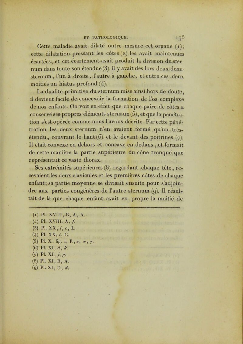 Cette maladie avait dilate outre mesure cat organe (i); cette dilatation pressant les cotes (2) les avait maintenues ecartees, et cet ecartement avail produit la division du ster- num dans toute son etendue (3). II y avait des lors deux demi- sternum, I'un a droite, I'autre a gauche, et antra ces deux moities un hiatus profond (4). La dualite primitive du sternum mise ainsi hors de doute, il devient facile de concevoir la formation de I'os complexe de nos enfants. On voit en effet que chaque paire de cotes a conserve' ses propres elements sternaux (5), et que la pene'tra- tion s'est operee comme nous I'avons decrite. Par cette pene- tration les deux sternum n'en avaient forme qu'un tres- etendu, couvrant le haut(6) et le devant des poitrines (7). II etait convexe en dehors et concave en dedans , et formait de cette maniere la partie superieure du cone tronque que representait ce vaste thorax. Ses extremites superieures (8) regardant chaque tete, re- cevaient les deux clavicules et les premieres cotes de chaque enfant; sa partie moyenne se divisait ensuite pour s'adjoin- dre aux parties congeneres de I'autre sternum (9), II resul- tait de la que chaque enfant avait en propre la moitie de (1) PI. XVm, B, A, A. (2) PI. XVIII, A,/. (3) PI. XX, i, c, L. (4) PI. XX. z, G. (5) PI. X, fig. I, R,c,a:,jr. (6) PI. Xl,d,k. (7) PL XI,y- ^. (8) PI. XI, B, A.