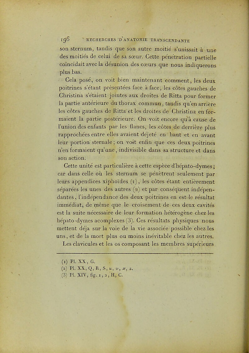 son sternum, taudis que son autre moitie s'uiiissait a una des moitie's da celui da sa soeur. Cette penetration partielle coincidait avec la desunion des cceurs que nous indiquerons plus has. Gela pose, on voit bien maintenant comment, les deux poitrines s'etant presenta'es face a face j les cotes gauches da Christina s'etaient jointas aux droitas da Ritta pour former la partie anterieure du thorax commun, tandis qu'en arriere les cotes gauches da Ritta et les droites de Christina en for- maient la partia posterieure. On voit encore qu a cause da I'union des anfants par les flancs, les cotes da derriere plus rapprochees entra elles avaient dejete en haut et en avant leur portion sternale; on voit entin qua cas deux poitrines n'en formaient qu'ane, indivisible dans sa structure et -dans son action. Cette unite est particuliere a cette especa d'hepato-dymes^ car dans celle ou les sternum se pe'netrent seulement par leurs appendices xiphoides (i), las cotes etant entiereraent se'parees les unes des autres (2) et par consequent inde'pen- dantes, I'independance des deux poitrines en est-la re'sultat immediat, de meme qua la croisament da ces deux cavites est la suite necessaire de leur formation heterogene chez les he'pato-dymes acomplexes (3). Ces re'sultats physiques nous mettent deja sur la voie de la vie associe'e possible chez les uns, et de la mort plus ou moins inevitable chez les autres. Les clavicules et les os composant les membres superieurs (1) PI. XX, G. (2) PI. XX, Q,B., S, u, V, X, z,