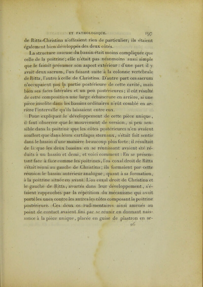 de Ritta-Christina n'offraient rien de particulier; ils etaient egalement bien developpes des deux cote's. La structure osseuse du bassin etait moins compliquee que celle de la poitrine; elle n'etait pas ne'anmoins aussi simple que le faisait presumer son aspect exte'rieur : d'une part il y avait deux sacrum, I'un f'aisant suite a la colonne vertebrale deRitta, I'autre a celle de Christina. D'autre part ces sacrum n'occupaient pas la partie poste'rieure de cette cavite, mais bien ses faces laterales et un peu posterieures; ileutresulte de cetfe composition une large echancrure en arriere, si une piece insolite dans les bassins ordinaires n'eut comble en ar- riere I'intervalle qu'ils laissaient entreeux. Pour expliquer le developpement de cette piece unique, il faut observer que le mouvement de version, si peu sen- sible dans la poitrine que les cotes posterieures n'en avaient souffert que dans leurs cartilages sternaux, s etait fait sentir dans le bassin d'une maniere beaucoup plus forte; il resultait de la que les deux bassins en se reunissant avaient ete re- duits a un bassin et derai, et voici comment : En se presen- tant face a face comme les poitrines, I'os coxal droit de Ritta s'etait reuni au gauche de Christina; ils formaient par cette reunion le bassin anterieur analogue, quant a sa formation, a la poitrine situee en avant. L'os coxal droit de Christina et le gauche de Ritta, avortes dans leur developpement, s'e- taient rapproches par la repetition du mecanisme qui avait porte les unes coutre les autres les cotes composant la poitrine poste'rieure. Ces deux os rudimentaires uinsi amenes au point de contact avaient.fini par se reunir en donnant nais- sance a la piece unique, placee en guise de plastron en ar- 26