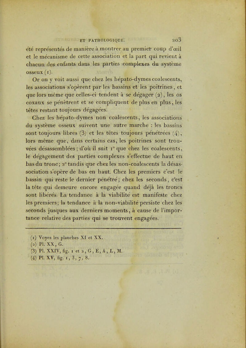 ete representes de maniere a montrer au premiet' coup d'ceil et le mecanisme de cette association et la part qui revient a chacun des eniants dans les parties complexes du systeme osseux (i). Or on y voit aussi que chez les hepato-dymes coalescents, les associations s'operent par les bassins et les poitrines, et que lors uieme que celles-ci tendent a se degager (2), les os coxaux se penetrent et se eompliquent de plus en plus, les letes restant toujours degagees. Chez les hepato-dymes non coalescents, les associations du systeme osseux suivent une autre raarche : les bassins sont toujours libres (3) et les tetes toujours penetrees (4)i lors meme que, dans certains cas, les poitrines sont trou- vees desassemblees; d'oii il suit 1° que chez les coalescents, le degagement des parties complexes s'effectue de haut en bas du tronc; 2° tandis que chez les non-coalescents la desas- sociation s'opere de bas en haut. Chez les premiers c'est le bassin qui reste le dernier penetre; chez les seconds, c'est la tete qui demeure encore engagee quand deja les troncs sont liberes. La tendance a la viabilite est manifeste chez les premiers; la tendance a la non-viabilite persiste chez les seconds jusques aux derniers moments, a cause de I'impbr- tance relative des parties qui se trouvent engagees. (1) Voyez les planches XI et XX. (2) PI. XX, G. (3) PI. XXiy, fig. I et 2 , G, E, A, L, M. (4) PI. XV, fig. 1,3,7,8.