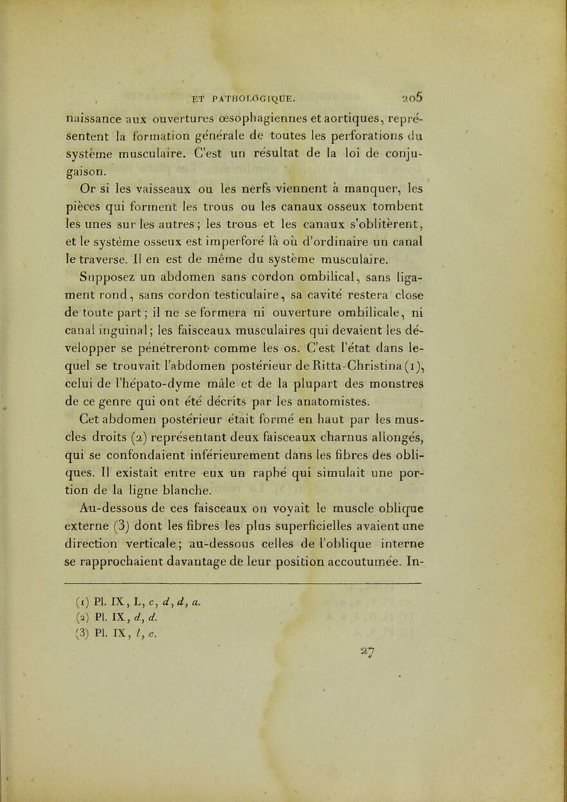 naissance aux ouvertures oesophagiennes et aortiques, repre- sentent la formation generale de toutes les perforations ciu systeme musculaire. C'est un resultat de la loi de conju- gaison. Or si les vaisseaux ou les nerfs viennent a manquer, les pieces qui forinent les trous ou les canaux osseux tombent les unes sur les autres; les trous et les canaux s'obliterent, et le systeme osseux est imperfore la ou d'ordinaire un canal le traverse. II en est de raeme du systeme musculaire. Siipposez un abdomen sans cordon ombilical, sans liga- ment rond, sans cordon testiculaire, sa cavite' restera close de toute part; il ne se formera ni ouverture ombilicale, ni canal inguinal; les faisceaux musculaires qui devaient les de- velopper se penetreront- comme les os. C'est I'etat dans le- quel se trouvait I'abdomen poste'rieur de Ritta-Christina (i), celui de rhepato-dyrae male et de la plupart des monstres de ce genre qui ont ete de'crits par les anatomistes. Get abdomen posterieur etait forme en haut par les mus- cles droits (2) represenlant deux faisceaux charnus allonges, qui se confondaient inferieurement dans les fibres des obli- ques. II existait entre eux un raphe qui simulait une por- tion de la ligne blanche. Aoi-dessous de ces faisceaux on voyait le muscle oblique externe (3j dont les fibres les plus superficielles avaient une direction verticale; au-dessous celles de I'oblique interne se rapprochaient davantage de leur position accoututnee. In- (1) PI. IX, L, c, d,d, a. (2) Pi. IX, d, d.