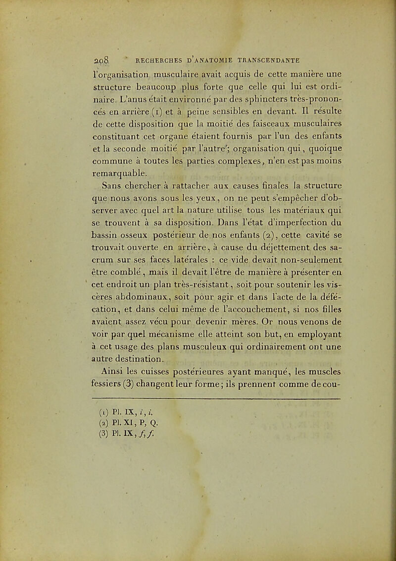 I'oryanisation rnusculaire avait acquis de cette maniere une structure beaucoiip plus forte que celle qui lui est ordi- naire. L'anus etait environne par des sphincters tres-pronon- ces en arriere(i) et a peine sensibles en devant. II resulte de cette disposition que la moitie des faisceaux musculaires constituant cet organe etaient fournis par I'un des enfants et la seconde moitie par I'autre'; organisation qui, quoique commune a toutes les parties complexes, n'en estpasmoins remarquable. Sans chercher a rattacher aux causes finales la structure que nous avons sous les yeux, on ne pent s'empecher d'ob- server ayec quel art la nature utilise tous les materiaux qui se trouvent a sa disposition. Dans I'etat d'imperfection du bassin osseux posterieur de nos enfants (2), cette cavite se trouvait ouverte en arriere, a cause du dejettement des sa- crum sur ses faces laterales i ce vide devait non-seuleraent etre comble , mais il devait I'etre de maniere a pre'senter en ' cet endroit un plan tres-re'sistant, soit pour soutenir les vis- ceres abdominaux, soit pour agir et dans Tacte de la defe- cation, et dans celui meme de I'aocouchement, si nos filles avaient assez vecu pour dev-enir meres. Or nous venons de voir par quel me'canisme elle atteint son but, en eraployant a cet usage des plans musculeux qui ordinairement ont une autre destination. Ainsi les cuisses posterieures ayant manque, les muscles fessiers (3) changent leur forme; ils prennent comme de cou- (1) PI. IX, £, i. (a) P1.XI,P, Q. (3) PI. IX,/,/