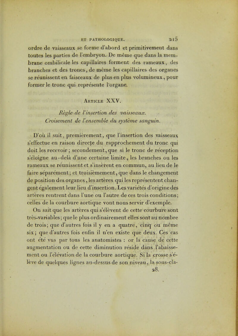 ordre de vaisseaux se forme d'abord et primitivement dans toutes les parties de I'embryon. De meme que dans la mem- brane ombilicale les capillaires forment des rameaux, des branches et des troncs, de meme les capillaires des organes se re'unissent en faisceaux de plus en plus volumineux, pour former le tronc qui represente I'organe. Article XXV. Regie de I'insertion des vaisseaux. Croisement de I'ensemble du systeme sanguin. D'oii il suit, premierement, que I'insertion des vaisseaux s'effectue en raison direcfe du rapprochement du tronc qui doit les recevoir; secondement, que si le tronc de reception s'eloigne au-dela d'une certaine limite, les branches ou les rameaux se reunissent et s'inserent en commun, au lieu de le faire separeraent; et troisiemement, que dans le changement de position des organes, les arteres qui les representent chan- gentegalement leur lieu d'insertion. Les varietes d'originedes arteres rentrent dans I'une ou I'autre de ces trois conditions; celles de la courbure aortique vont nous servir d'exemple. On sait que les arteres qui s'elevent de cette courbure sont tres-variables; que le plus ordinairement elles sont au nombre de trois; que d'autres fois il y en a quatre, cinq ou meme six; que d'autres fois enfin il n'en existe que deux. Ces cas ont ete vus par tous les anatomistes : or la cause de cette augmentation ou de cette diminution reside dans I'abaisse- ment ou I'elevation de la courbure aortique. Si la crosse s e- leve de quelques lignes au-dessusde son niveau, la sous-cla- a8.