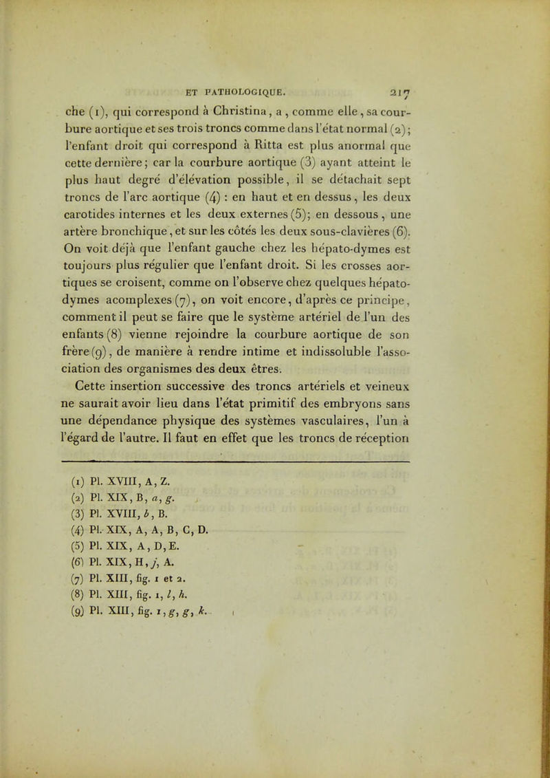 che (i), qui correspond a Christina, a , comme elle, sa cour- bure aortique et ses trois troncs comme dans I'etat normal (a); I'enfant droit qui correspond a Ritta est plus anormal que cette derniere; car la courbure aortique (3) ayant atteint le plus haut degre d'elevation possible, il se detachait sept troncs de I'arc aortique (4) : en haut et en dessus, les deux carotides internes et les deux externes(5); en dessous, une artere bronchique, et sur les cotes les deux sous-clavieres (6). On voit deja que I'enfant gauche chez les hepato-dymes est toujours plus regulier que I'enfant droit. Si les crosses aor- tiques se croisent, comme on I'observe chez quelques hepato- dymes acomplexes (7), on voit encore, d'apres ce principe, comment il pent se faire que le systeme arte'riel de I'un des enfants (8) vienne rejoindre la courbure aortique de son frere(9), de maniere a rendre intime et indissoluble I'asso- ciation des organismes des deux etres. Cette insertion successive des troncs arteriels et veineux ne saurait avoir lieu dans I'etat primitif des embryons sans une dependance physique des systemes vasculaires, I'un a I'egard de I'autre. II faut en effet que les troncs de reception (1) PI. XVIII, A, Z. (2) P1.XIX,B,«,^. (3) PI. XVIII, b, B. (4) PI. XIX, A, A, B, C, D. (5) PI. XIX, A, D,E. (6) Pi. XIX, H,y, A. (7) PI. XIII, fig. I et 2. (8) PI. XIII, fig. 1, /, ^. (9} PI. XIII,fig.,,^,^, ,