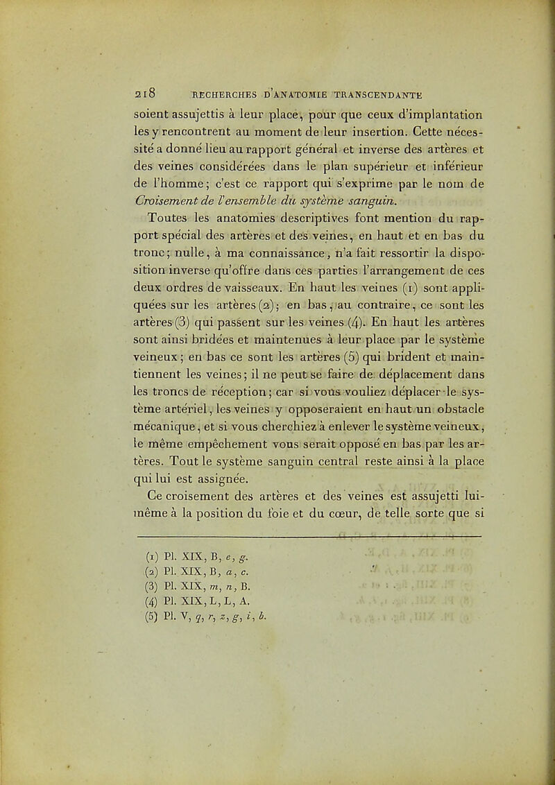 soient assujettis a leur place, pour que ceux d'implantation les y rencontrent au moment de leur insertion. Cette neces- site a donne lieu au rapport general et inverse des arteres et des veines considerees dans le plan superielir et inferieur de I'homme; c'est ce rapport qui s'exprime par le nom de Croisement de Vensemble du systeme sanguin. Toutes les anatomies descriptives font mention du rap- port special des arteres et des veiries, en haut et en bas du tronc; nulle, a ma connaissance, n'a fait ressortir la dispo- sition inverse qu'offre dans ces parties I'arrangement de ces deux ordres de vaisseaux. En haut les veines (i) sont appli- quees sur les arteres(2); en bas, au contraire, ce sont les arteres (3) qui passent sur les veines (4). En haut les arteres sont ainsi bride'es et maintenues a leur place par le systeme veineux; en bas ce sont les arteres (5) qui brident et main- tiennent les veines; il ne peut se faire de depiacement dans les troncs de reception ; car sijvous vouliez deplacer -le sys- teme arteriel, les veines y opposeraient en haut un obstacle mecanique, et si vous cherchiez a enlever le systeme veineux, le meme empechement vous serait oppose en bas par les ar- teres. Tout le systeme sanguin central reste ainsi a la place qui lui est assignee. Ce croisement des arteres et des veines est assujetti lui- meme a la position du foie et du coeur, de telle sorte que si (1) PI. XIX, B, g. (2) PI. XIX, B, a, c. (3) PI. XIX, m, n, B. (4) PI. XIX, L,L, A.