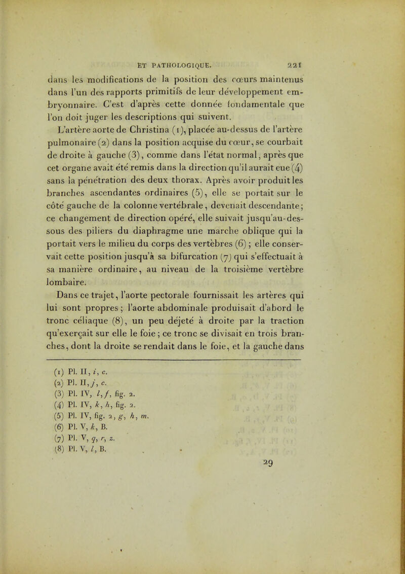 dans les modifications de la position des roeurs maintenus dans I'un des rapports primitifs de leur devoloppement em- bryonnaire. C'est d'apres cette donne'e (ondaraentale que Ton doit juger les descriptions qui suivent. L'artere aorle de Christina (i), place'e au-dessus de I'artere pulmonaire(2) dans la position acquise du coeur,se courbait de droite a gauche (3), comma dans I'etat normal, apres que cet organe avait ete' remis dans la direction qu i 1 aurait eue (4) sans la penetration des deux thorax. Apres avoir produitles branches ascendantes ordinaires (5), elle se portait sur le cote gauche de la colonne vertebrale, devenait descendante; ce changement de direction opere, elle suivait jusqu'au-des- sous des piliers du diaphragme una marche oblique qui la portait vers le milieu du corps des vertebras (6); elle conser- vait cette position jusqu'a sa bifurcation (yj qui s'effectuait a sa maniere ordinaire, au niveau de la troisieme vertebre lombaire. Dans ce trajet, I'aorte pectorale fournissait les arteres qui lui sont propres; I'aorte abdominale produisait d'abord le tronc celiaque (8), un peu dejete' a droite par la traction qu'exercait sur elle le foie; ce tronc se divisait en trois bran- ches, dont la droite serendait dans la foie, et la gauche dans (1) PI. ll,i,c. (2) PI. II,y, c. (3) PI. IV, /,/, fig. 2. (4) PI. IV, fc, h, fig. 2. (5) PI. IV, fig. i,g, h,m. (6) PI. V, >t, B. (7) PI. V, ^, r, z. (8) PI. V, B. 29