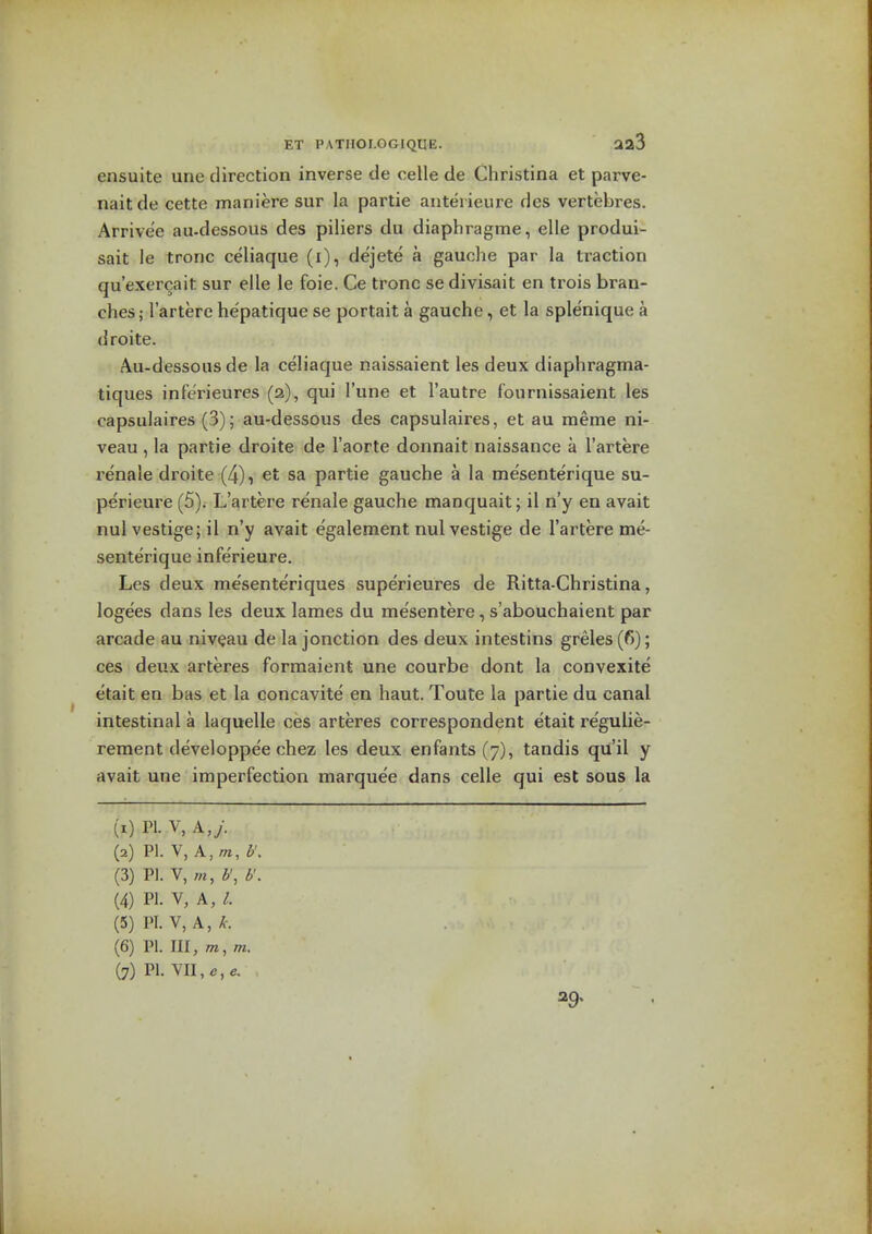 ensuite une direction inverse de celle de Christina et parve- naitde cette maniere sur la partie anterieure des vertebres. Arrive'e au-dessous des piliers du diaphragme, elle produi- sait le tronc celiaque (i), dejete a gauche par la traction qu'exercait sur elle le foie. Ce tronc sedivisait en trois bran- ches; I'artere he'patique se portait a gauche, et la splenique a droite. Au-dessous de la celiaque naissaient les deux diaphragma- tiques inferieures (2), qui I'une et I'autre fournissaient les capsulaires (3); au-dessous des capsulaires, et au meme ni- veau , la partie droite de I'aorte donnait naissance a I'artere renale droite (4), et sa partie gauche a la mesenterique su- perieure (5). L'artere renale gauche manquait; il n'y en avait nul vestige; il n'y avait e'galement nul vestige de I'artere me- senterique inferieure. Les deux me'sente'riques superieures de Ritta-Christina, logees dans les deux lames du mesentere, s'abouchaient par arcade au niveau de la jonction des deux intestins greles (fi); ces deux arteres formaient une courbe dont la convexite etait en bas et la concavite en haut. Toute la partie du canal intestinal a laquelle ces arteres correspondent etait regulie- rement developpee chez les deux enfants (7), tandis qii'il y avait une imperfection marquee dans celle qui est sous la (1) PI. V, A,y. (2) m.Y,A,m, b'. (3) PI. V, /«, b\ v. (4) PI. V, A, (5) PI. V, A, (6) PI. Ill, OT, m. (7) PI. VII, 39.