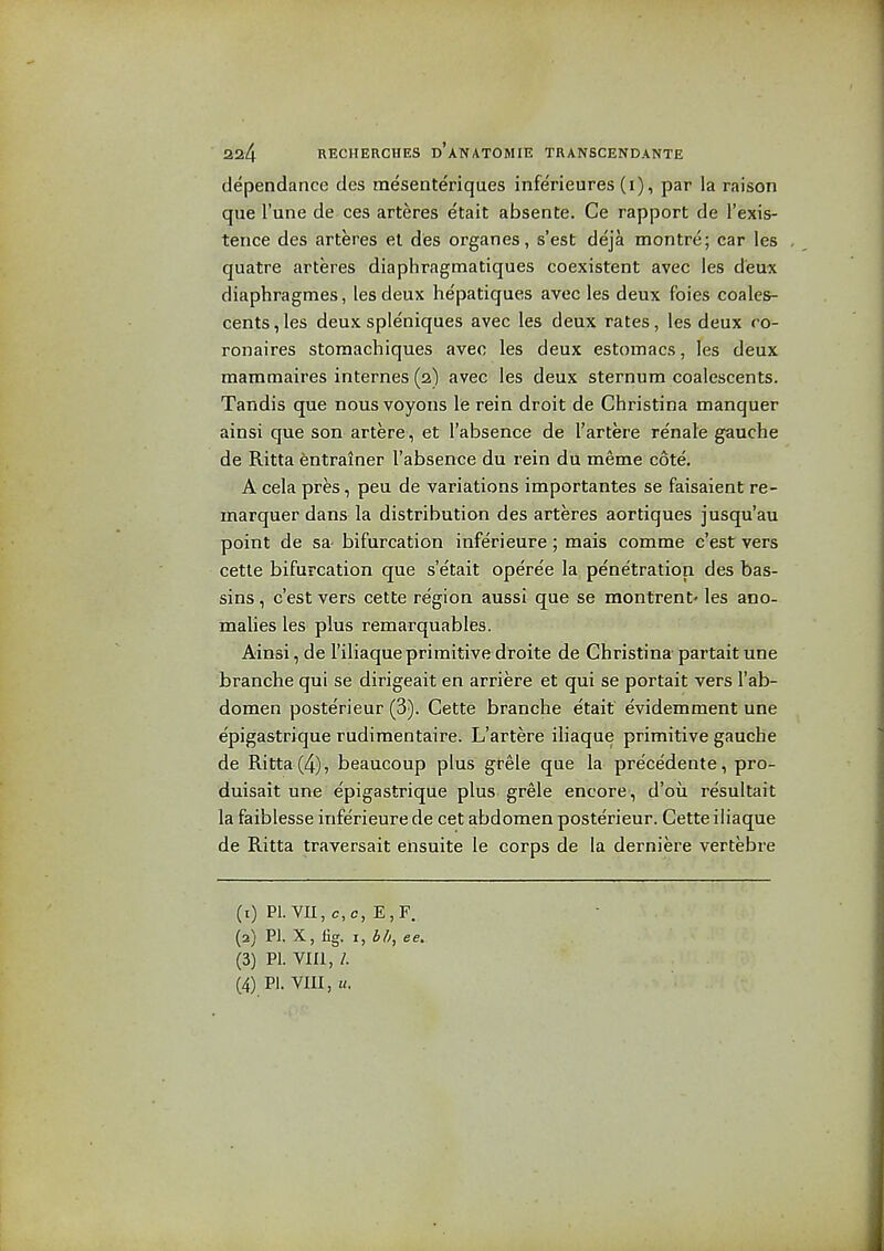 dependance des mesenteriques infe'rieures (i), par la raison que I'une de ces arteres etait absente. Ce rapport de I'exis- tence des arteres el des organes, s'est deja montre; car les quatre arteres diaphragmatiques coexistent avec les deux diaphragmes, les deux hepatiques avec les deux foies coales- cents,les deux spleniques avec les deux rates, les deux ro- ronaires stomachiques avec les deux estomacs, les deux mammaires internes (2) avec les deux sternum coalescents. Tandis que nous voyons le rein droit de Christina manquer ainsi que son artere, et I'absence de I'artere renale gauche de Ritta entrainer I'absenee du rein du meme cote. A cela pres, peu de variations importantes se faisaient re- inarquer dans la distribution des arteres aortiques jusqu'au point de sa- bifurcation inferieure; mais comme c'est vers cette bifurcation que s'etait operee la penetration des bas- sins, c'est vers cette region aussi que se montrent' les ano- malies les plus remarquables. Ainsi, de I'iliaque primitive droite de Christina partait une branche qui se dirigeait en arriere et qui se portait vers I'ab- domen poste'rieur (3). Cette branche etait evidemment une epiga&trique rudimentaire. L'artere iliaque primitive gauche de Ritta (4), beaucoup plus gfele que la precedente, pro- duisait une epigastrique plus grele encore, d'ou resultait la faiblesse inferieure de cet abdomen posterieur. Cette iliaque de Ritta traversait ensuite le corps de la derniere vertebre (1) Pl.VII,c,c, E,F. (2) PI. X, lig. I, bh, ee. (3) PI. VIII, /. (4) PI. VIII, «.